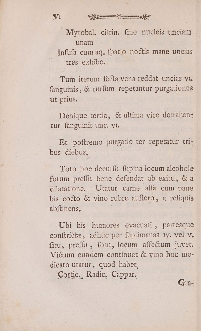 Myrobal. citrin. fine nucleis unciam . unam Infufa cum aq, fpatio noctis mane uncias tres exhibe. , Tum iterum fecta vena reddat uncias vi, fanguinis, & rurfum repetantur purgationes ut prius. Denique tertia, & ultima vice detrahan- tur fanguinis unc. vI. Et poftremo purgatio ter repetatur tri- bus diebus, Toto hoc decurfu füpina locum alcohole fotum preffu bene defendat ab exitu, & a dilaratione. —Utatur carne affa cum pane bis cocto & vino rubro auftero, a reliquis abftinens, | | Ubi his humores evacuati, partesque conftriécte, adhuc per feptimanas tv. vel v. fitu, preffu , fotu, locum affectum juvet. Victum eundem continuet & vino hoc me- dicato utatur, quod habet; | Cortic., Radic. Cappar. Gra-