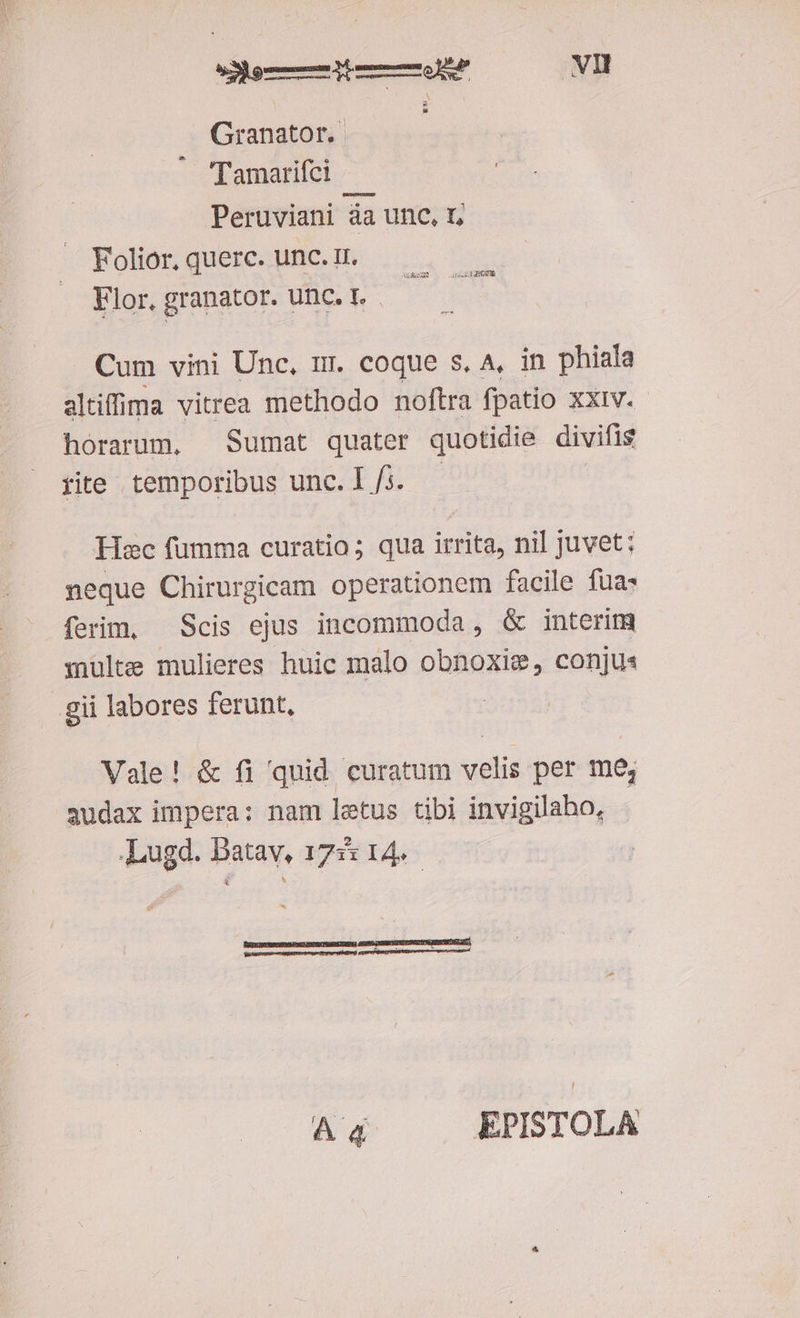 em vl Granator. — Tamarifci Peruviani áa unc, t; Folior, querc. unc. Ir. Flor, granator. unc. 1. GURERET NF Cum vini Unc, mr. coque s. A, in phiala altiffima vitrea methodo noftra fpatio xxiv. horarum, Sumat quater quotidie divifis iite temporibus unc. 1/i. - | Hac fumma curatio; qua irrita, nil juvet: neque Chirurgicam operationem facile fua: ferim, — Scis ejus incommoda, &amp; interim inulte mulieres huic malo obnoxise, conjus gii labores ferunt, | Vale! &amp; fi quid curatum velis per me, audax impera: nam letus tibi invigilaho, «Lugd. Batav, 1755 14. FUESGERESTSETODESNQENESIDET ET s : - :