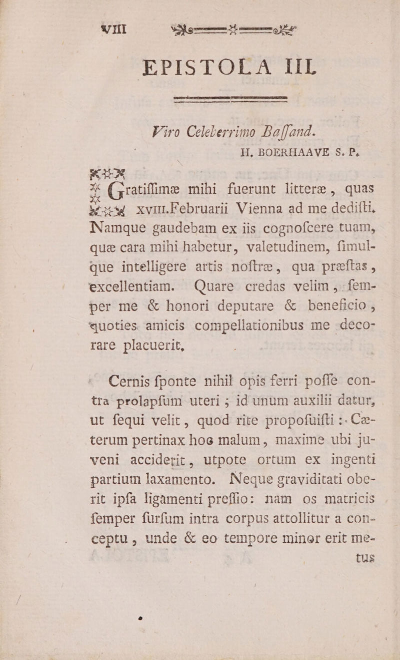 SJ IIT ao mRÁ m t EPISTOLA IIL Viro Celelerrimo Baffand. H, BOERHAAVE S. P, RIA * (aratiffime mihi fuerunt littere , quas kw xvur.bFebruarii Vienna ad me EPuEiE Namque gaudebam ex iis cognofcere tuam, qui cara mihi habetur, valetudinem, fimul- que intelligere artis noftre, qua preftas, excellentiam. Quare credas velim , . fem- per me &amp; honori deputare &amp; beneficio , «quoties amicis compellationibus me .deco- rare placuerit, Cernis fponte nihil opis ferri poffe con- tra prolapfüum uteri ; id unum auxilii datur, ut fequi velit, quod rite propofuifti :- Ce- terum pertinax hoc malum, maxime ubi ju- veni acciderit, utpote ortum ex ingenti partium laxamento. INeque graviditati obe- rit ipfa ligamenti preffio: nam os matricis femper fürfüm intra corpus attollitur a con- ceptu, unde &amp; eo tempore minor erit me- tus