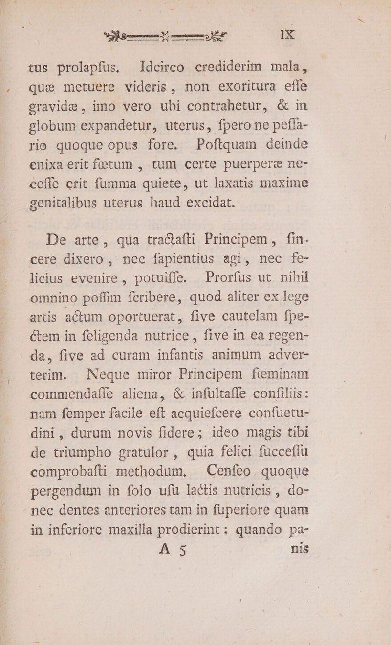 - tus prolapfüs, Idcirco. crediderim mala, qui metuere videris , non exoritura efle gravide, imo vero ubi contrahetur, & in globum expandetur, uterus, fpero ne peffa- rio quoque opus fore. Poftquam deinde enixa erit fetum , tum certe puerpere ne- ceffe erit fumma quiete, ut laxatis maxime genitalibus uterus haud excidat. De arte, qua tractafti Principem, fin. cere dixero , nec fapientius agi, nec fe- licius evenire, potuiffe. Prorfus ut nihil omnino poffim fcribere, quod aliter ex lege artis actum oportuerat, five cautelam fpe- Gem in feligenda nutrice, five in ea regen- da, five ad curam infantis animum adver- terim. Neque miror Principem feminam commendaíle aliena, & infultaffe confiliis: nam femper facile eft acquiefcere confuetu- dini, durum novis fidere; ideo magis tibi de triumpho gratulor, quia felici fucceflu comprobafti methodum, —Cenfeo quoque pergendum in folo ufü lactis nutricis , do- ' pec dentes anteriores tam in fuperiore quam in inferiore maxilla prodierint : quando pa- AS ^ri qug