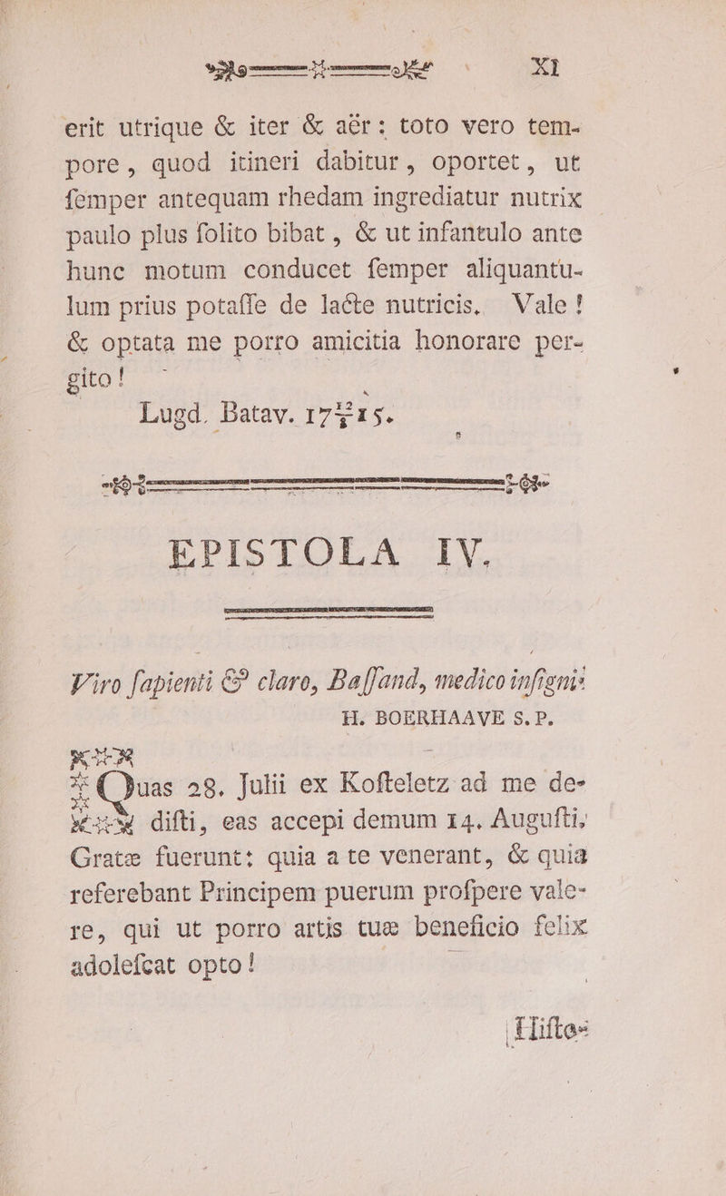 Sabe mM Ss acp erit utrique & iter & aér: toto vero tem. pore, quod itineri dabitur, oportet, ut femper antequam rhedam ingrediatur nutrix paulo plus folito bibat , & ut infantulo ante hunc motum conducet femper aliquantu- lum prius potaffe de lacte nutricis. — Vale! & optata me porro amicitia honorare per- gito! — Lugd. Batav. 1715. Ue l——— EPISTOLA IV. E a (Gs 20» AAA CUm: Viro fapienti &? clare, Ba[Jand, medico infigni: H. BOERHAAVE S. P. RC : x: ( uas 28. Julii ex Kofteletz ad me de- wv difti, eas accepi demum 14. Augufti; Grate fuerunt: quia a te venerant, & quia referebant Principem puerum profpere vale- re, qui ut porro artis tue beneficio felix adolefcat opto! Hiftes