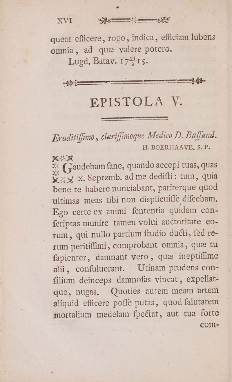 xvp — ceu queat. efficere, rogo, indica, elliciam lubens omnia, ad que valere potero. ns $ Lugd, Batav. 17515. MESS EPISTOLA V. Eruditi[fimo , clari[Jjmoque Medico D. Baffand. H. BOERHAAVE, S. P. ex d (5audebam fane, quando accepi tuas, quas ws x. Septemb. ad me dedifti: tum, quia bene te habere nunciabant, pariterque quod ultimas meas tibi non displicuifle difcebam, Ego certe ex animi fententia quidem con- fcriptas munire tamen volui auctoritate eo- rum, qui nullo partium ftudio ducti, fed re- rum peritiffimi, comprobant omnia, que tu fapienter, damnant vero, quae ineptiflime alii, confuluerant. | Utinam prudens con- filium deinceps damnofas vincat, expellat- que, nugas, Quoties autem meam artem aliquid efficere poffe putas, quod falutarem mortalium medelam fpe&tat, aut tua forte com-