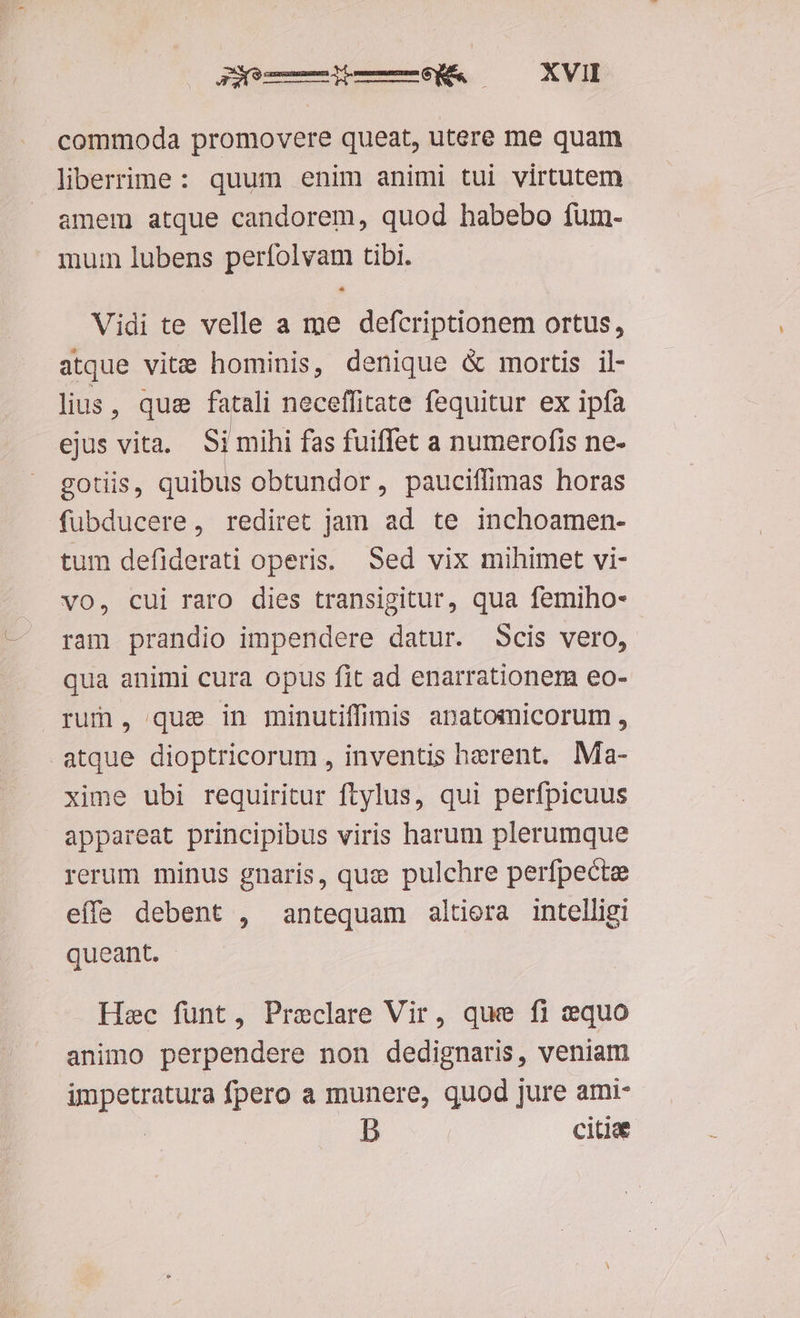 commoda promovere queat, utere me quam liberrine: quum enim animi tui virtutem amem atque candorem, quod habebo fum- mui lubens perfolvam tibi. - Vidi te velle a me defcriptionem ortus, atque vite hominis, denique & mortis il- lius, que i ib neceffitate fequitur ex ipfa ejus vita. Si mihi fas fuiffet a numerofis ne- gOtiis, uibs obtundor, pauciffimas horas fubducere, rediret jam ad te inchoamen- tum defiderati operis. Sed vix mihimet vi- vo, cui raro dies transigitur, qua femiho- ram prandio impendere datur. Scis vero, qua animi cura opus fit ad enarrationem eo- rum, que in minutiffimis apatomicorum , atque dioptricorum , inventis herent. Ma- xime ubi requiritur ftylus, qui perfpicuus appareat principibus viris harum plerumque rerum minus gnaris, quz pulchre perfpecte effe debent , antequam altiera intelligi queant. —— Haec fünt, Preclare Vir, que fi equo animo perpendere non dedignaris, veniam impetratura fpero a munere, quod jure ami- b citiae