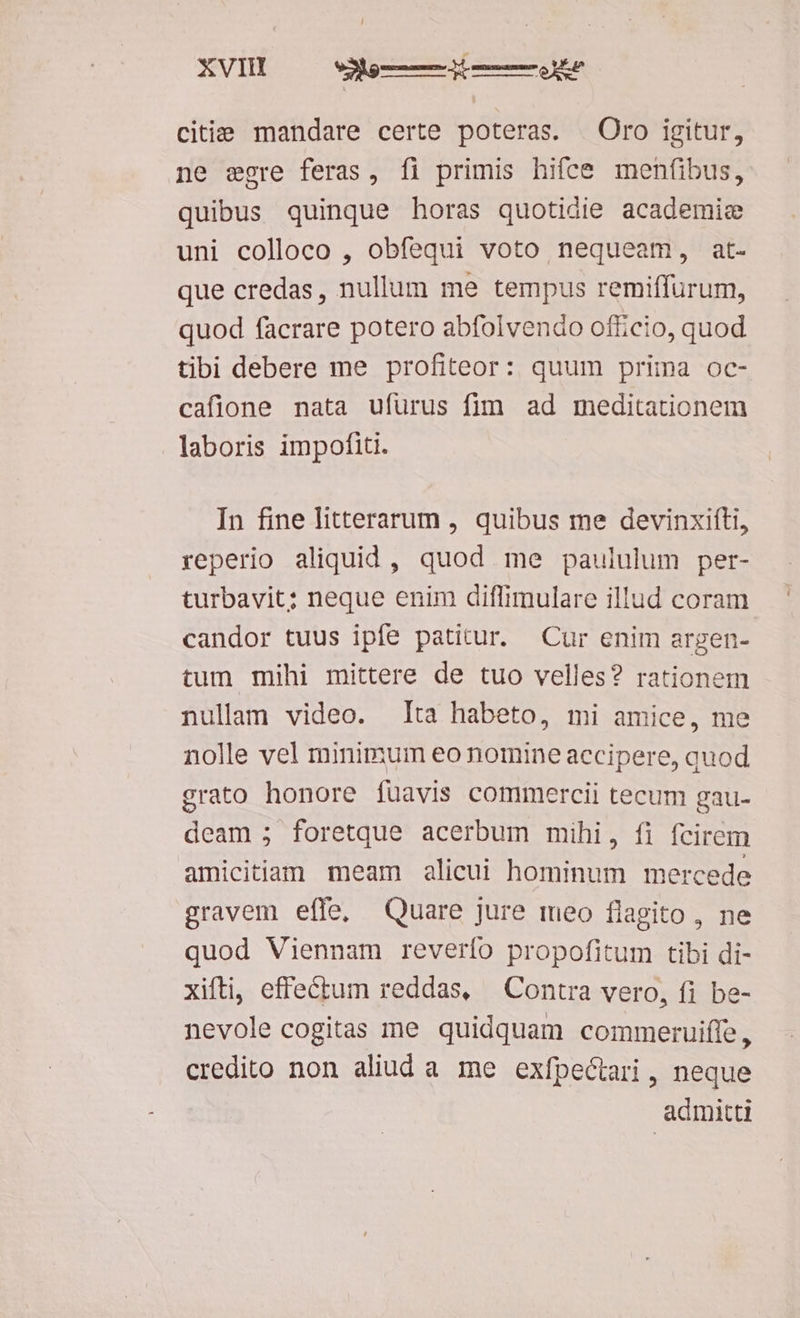 XVIH dg ie citie mandare certe poteras. Oro igitur, ne egre feras, fl primis hifce menfibus, quibus quinque horas quotidie academic uni colloco , obfequi voto nequeam, at- que credas, nullum me tempus remiffurum, quod facrare potero abfolvendo officio, quod tibi debere me profiteor: quum prima oc- cafione nata ufurus fim ad meditationem laboris impofiti. In fine litterarum , quibus me devinxifti, reperio aliquid, quod me paululum per- turbavit; neque enim diffimulare illud coram. candor tuus ipfe patitur. Cur enim argen- tum mihi mittere de tuo velles? rationem nullam video. Ita habeto, mi amice, me nolle vel minimum eo nomine accipere, quod grato honore fuavis commercii tecum gau- deam ; foretque acerbum mihi, fi fcirem amicitiam meam alicui hominum mercede gravem effe, Quare jure meo flagito, ne quod Viennam reverfo propofitum tibi di- xiíti, effectum reddas, Contra vero, fi be- nevole cogitas me quidquam commeruiffe, credito non aliud a me exfpectari , neque admitti