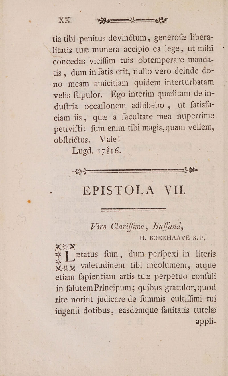 tia tibi penitus devinctum, generofz libera- litatis tuz munera accipio ea lege, ut mihi concedas vicifim tuis obtemperare manda- tis, dum in fatis erit, nullo vero deinde do- no meam amicitiam quidem interturbatam velis ftipulor. Ego interim quafitam de in- duftria occafionem adhibebo , ut fatisfa- ciam iis, que a facultate mea nuperrime petivifti: fum enim tibi magis, quam vellem, obftrictus. Vale! Lugd. 17116. M ji t oap p S ep) Dun SNADT: —-— Viro Clariffano, BafJand, H. BOERHAAVE 8. P, x o] status fum, dum perfpexi in literis UNT valetudinem tibi incolumem, atque etiam fapientiam artis tue perpetuo confuli in falutem Principum; quibus gratulor, quod rite norint judicare de fummis cultuffimi tui ingenii dotibus, easdemque íanitatis tutele appli-
