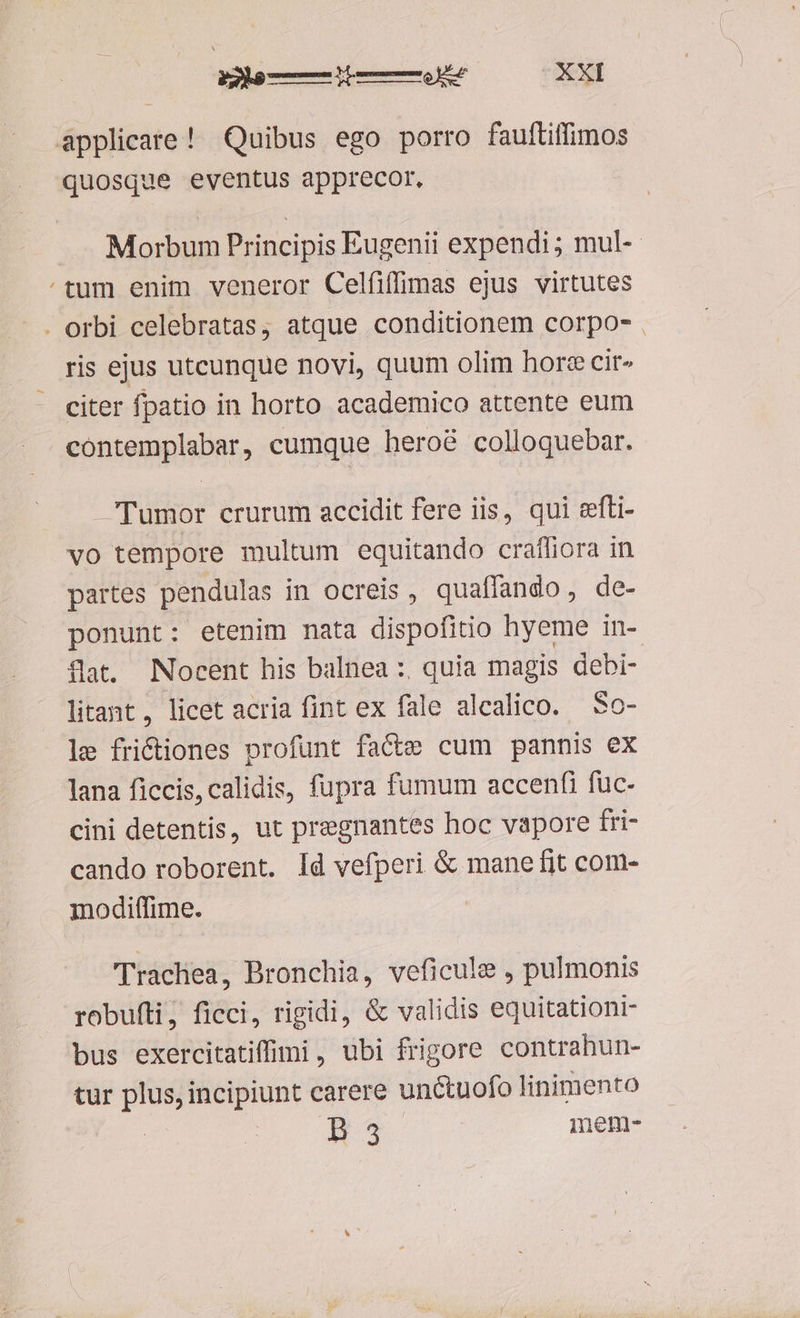 applicare! Quibus ego porro fauftiffimos quosque eventus apprecor. Morbum Principis Eugenii expendi; mul-- /tum enim veneror Celfiffimas ejus virtutes . orbi celebratas, atque conditionem corpo- . ris ejus utcunque novi, quum olim hore cit» citer fpatio in horto academico attente eum contemplabar, cumque heroé colloquebar. Tumor crurum accidit fere iis, qui efti- vo tempore multum equitando crafliora in partes pendulas in ocreis, quaffando,, de- ponunt: etenim nata dispofitio hyeme in- flat. Nocent his balnea :, quia magis debi- litant, licet acria fint ex fale alcalico. — So- le frictiones profunt facte cum pannis ex lana ficcis, calidis, fupra fumum accenfi fuc- cini detentis, ut pregnantes hoc vapore fri- cando roborent. Id vefperi &amp; mane fit com- modiffime. m ''rachea, Bronchia, veficule , pulmonis robufti, ficci, rigidi, &amp; validis equitationi- bus exercitatiffii, ubi frigore contrahun- tur plus, incipiunt carere unctuofo linimento AH mem-