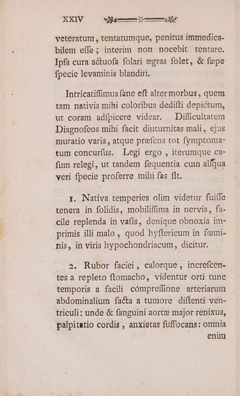 veteratum, tentatumque, penitus immedica- bilem effe ; interim non nocebit tentare. Ipfa cura actuofa folari egras folet, & fepe fpecie levaminis blandiri. Intricatiffimus fane eft alter morbus, quem tam nativis mihi coloribus dedifli depictum,. ut coram adípicere videar. —Difficultatem Diagnofeos mihi facit diuturnitas mali, ejus mutatio varia, atque prefens tot fymptoma- tum concurfus. Legi ergo , iterumque ca- fum relegi, ut tandem fequentia cuin aliqua veri fpecie proferre mihi fas flt. 1. Nativa temperies olim videtur fuiffe tenera in folidis, mobiliffima in nervis, fa- cile replenda in vafis, denique obnoxia im- primis illi malo , quod hyftericum in femi- nis, in viris hypochondriacum, dicitur. 2. Rubor faciei, calorque , increfcen- tes a repleto ftomacho, videntur orti tunc temporis a facili compreílione arteriarum abdominalium facta a tumore diftenti ven- triculi; unde & fanguini aort: major renixus, palpitatio cordis , anxietas füffocans: omnia enim