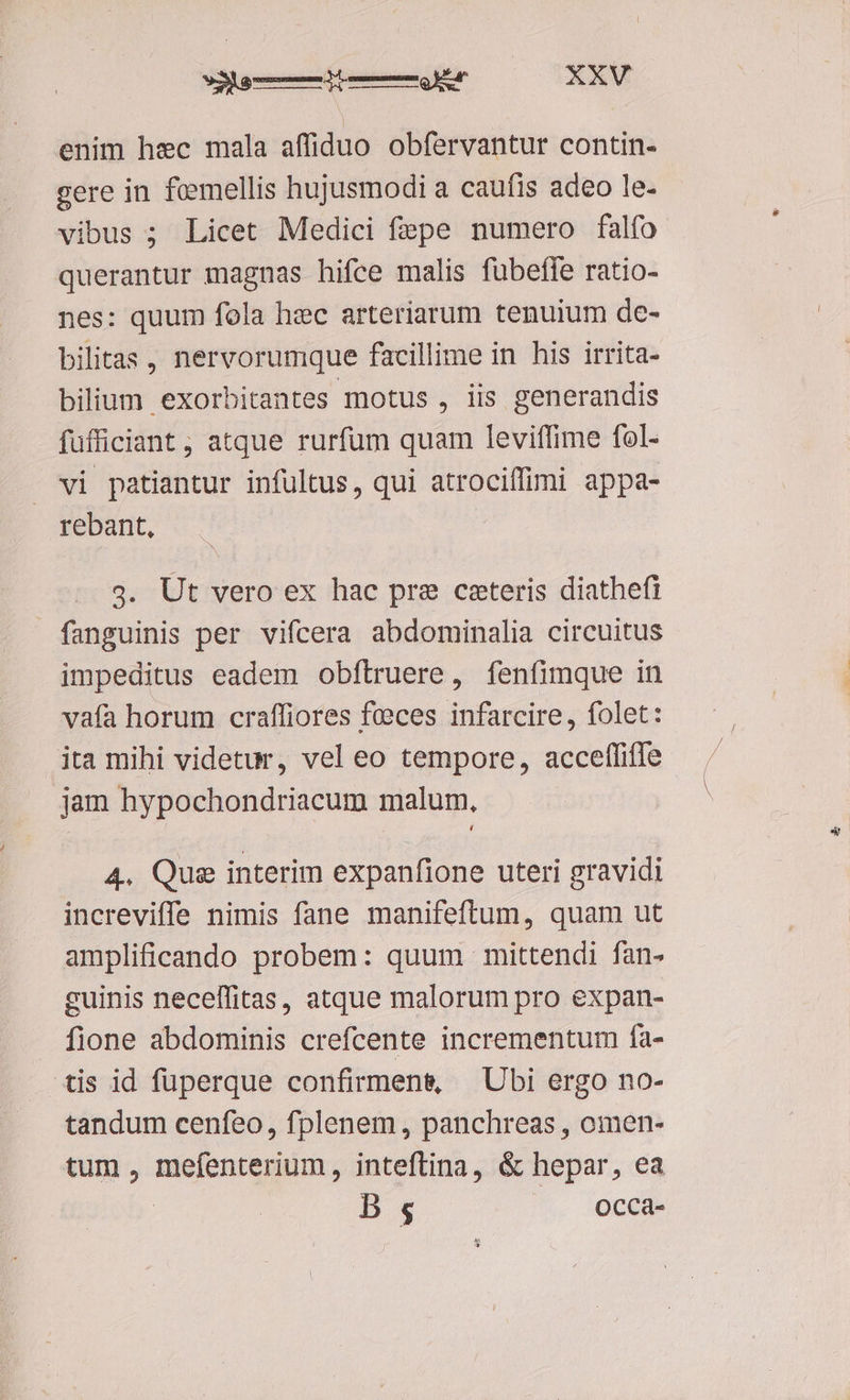 enim hec mala affiduo obfervantur contin- gere in foemellis hujusmodi a caufis adeo le- vibus ; Licet Medici fepe numero falfo querantur magnas hifce malis fübeffe ratio- nes: quum fola hec arteriarum tenuium de- bilitas , nervorumque facillime in his irrita- bilium exorbitantes motus , iis generandis füfficiant , atque rurfum quam leviffime fol- vi patiantur infultus, qui atrociffimi appa- rebant, 3. Ut vero ex hac pre ceteris diathefi fanguinis per vifcera abdominalia circuitus impeditus eadem obftruere, fenfimque in vafa horum craffiores feeces infarcire, folet: ita mihi videtur, vel eo tempore, acceffiffe jam hypochondriacum malum. 4. Que interim expanfione uteri gravidi increviffe nimis fane manifeftum, quam ut amplificando probem: quum mittendi fan- guinis necelfitas, atque malorum pro expan- fione abdominis crefcente incrementum fa- tis id füuperque confirmen&amp; — Ubi ergo no- tandum cenfeo, fplenem, panchreas , omen- tum , FISESIOSUMU A inteftina, &amp; hepar, ea B 5; Occa- P ACE