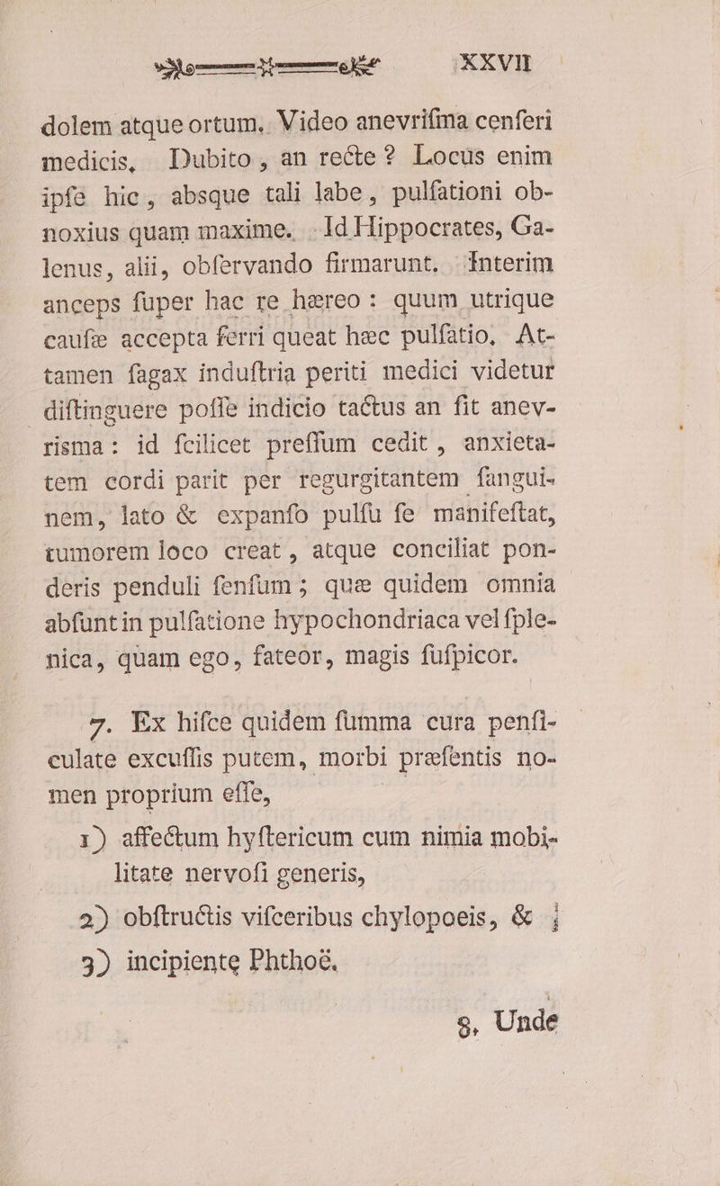 dolem atque ortum, Video anevrifima cenferi medicis, Dubito, an recte? Locus enim ipfe hic, absque tali labe, pulfationi ob- noxius quam maxime. ..Id Hippocrates, Ga- lenus, alii, obfervando firmarunt. Ínterim anceps fuper hac re hereo: quum utrique caufie accepta ferri queat hec pulfatio, At- tamen fagax induftria periti medici videtur diftinguere pofle indicio tactus an fit anev- risma: id fcilicet preffum cedit , anxieta- tem cordi parit per regurgitantem fangui- nem, lato &amp; expanfo pulfu fe manifeftat, tumorem loco creat, atque conciliat pon- deris penduli fenfum ; que quidem omnia abfuntin pulfatione hypochondriaca vel fple- mica, quam ego, fateor, magis cas 7. Ex hifce quidem fumma cura penfi- culate excuffis putem, morbi prefentis no- men proprium effe, 1) affectum hyftericum cum nimia mobi- litate nervofi generis, 2) obftructis vifceribus chylopoeis, &amp; 3) incipiente Phthod. 9, Unde