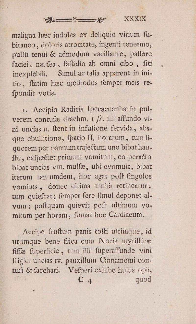maligna hec indoles ex deliquio virium fu- bitaneo , doloris atrocitate, ingenti tenesmo, pulfü tenui &amp; admodum vacillante, pallore faciei, naufea , faftidio ab omni cibo , fiti inexplebili; — Simul ac talia apparent in ini- tio, ftatim hec methodus femper meis re- fpondit votis. 3. Accipio Radicis Ipecacuanhe in pul- » verem contufe drachm. 1 /s. illi affundo vi- mi uncias ir. ftent in infufione fervida, abs- que ebullitione, fpatio II, horarum, tum li- quorem per pannum trajectum uno bibat hau- ftu, exfpectet primum vomitum, eo peracto bibat uncias virt, mulfie, ubi evomuit, bibat iterum tantumdem, hoc agat poft fingulos vomitus, donec ultima mulía retineatur; tum quiefcat; femper fere fimul deponet al- vum: poftquam quievit poft ultimum vo- mitum per horam, fumat hoc Cardiacum. Accipe fruftum panis tofti utrimque, id utrimque bene frica cum Nucis myriftice fiffa fuperficie , tum illi fuperaffunde vini frigidi uncias rv. pauxillum Cinnamomi con- tufi &amp; facchari. Vefperi exhibe hujus opi, E C. quod