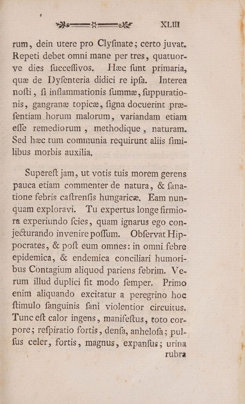 orm Rm XLIIT rum, dein utere pro Clyfimate; certo juvat. Repeti debet omni mane per tres, quatuor- ve dies fücceffivos, — Hxc funt primaria, quse de Dyfenteria didici re ipfa. — Interea nofli, fi inflammationis fumme , fuppuratio- nis, gangrange topice, figna docuerint prze- fentiam horum malorum, variandam etiam efle remediorum , methodique , naturam. Sed hec tum communia requirunt aliis fimi- libus morbis auxilia, Supereft jam, ut votis tuis morem gerens tione febris caftrenfis hungarice, Eam nun- quam exploravi. Tu expertus longe firmio- ra experiundo fcies, quam ignarus ego con- jecturando invenire poffüm. | Obfervat Hip- pocrates, &amp; poft eum omnes: in omni febre epidemica, &amp; endemica conciliari humori- bus Contagium aliquod pariens febrim. Ve- rum illud duplici fit modo femper. Primo enim aliquando excitatur a peregrino hoc ftimulo fanguinis fani violentior circuitus. Tunc eft calor ingens, manifeftus, toto cor- pore; refpiratio fortis , denfa, anhelofa; pul- fus celer, fortis, magnus, expanfüs ; urina | | rubra