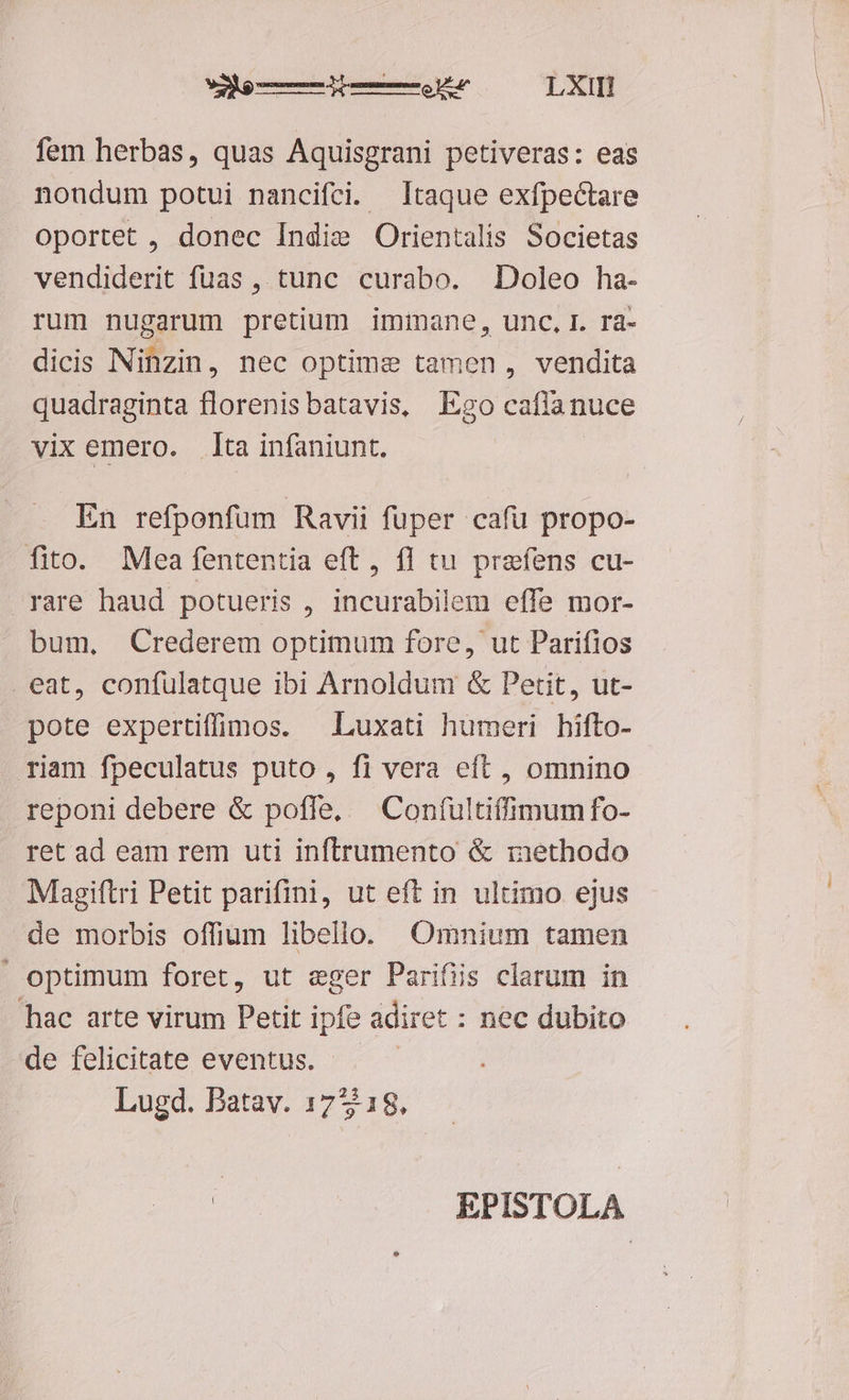 e ——Àdd——e.u LXII! fem herbas, quas Aquisgrani petiveras: eas nondum potui nancifci. Itaque exfpectare oportet , donec Indie Orientalis Societas vendiderit fuas , tunc curabo. Doleo ha- rum nugarum pretium iminane, unc.I. ra- dicis Ninzin, nec Optime tamen, vendita quadraginta florenis batavis, Ego cafa nuce vix emero. dta infaniunt. En refponfum Ravii fuper cafü propo- fito. Mea fententia eft, fI tu prafens cu- rare haud potueris , incurabilem effe mor- bum, Crederem optimum fore, ut Parifios eat, confulatque ibi Arnoldum & Petit, ut- pote expertiffimos. | Luxati humeri hifto- riam fpeculatus puto , fi vera eft , omnino reponi debere & poffe. — Coníultiffimum fo- ret ad eam rem uti inftrumento & methodo Magiftri Petit parifini, ut eft in ultimo ejus de morbis offium libello. Omnium tamen ' optimum foret, ut eger Parifiis clarum in hac arte virum Petit ipfe adiret : nec dubito de felicitate eventus. Lugd. Patav. 17518,