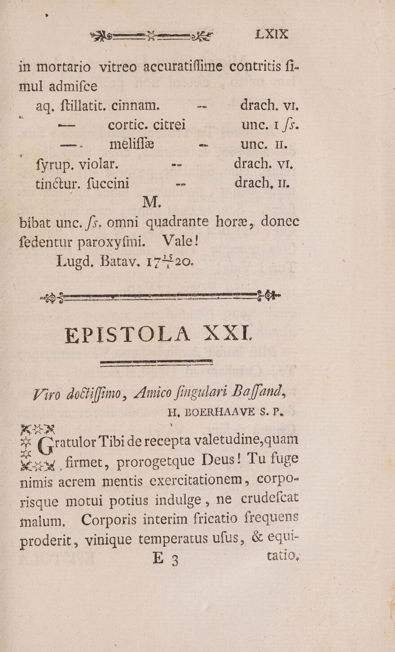 in mortario vitreo accuratifime contritis fi- mul admifce aq. ftillatit. cinnam. -- drach. vr. * -— cortic. citrei unc. 1 /5s. —. meliffe - Unc, Il. fyrup. violar. -- drach. vr, tinctur. fuccini - drach, 11. M. bibat unc. /*. omni quadrante hors, donec fedentur paroxyfmi. Vale! Lugd. Datav. 17-220. eto Vra qc wsapi Mame SUBARU MED RENDUM EPISTOLA XXL CPNESRUIROISDEBESCHTENTRDUS, CERIS Js Viro do&i[fimo, zmico fingulari Baffand, H, BOERHAAVE S. P, KM S ON: (5 atulor Tibi de recepta valetudine,quam vm firmet, prorogetque Deus! Tu fuge nimis acrem mentis exercitationem , corpo- risque motui potius indulge, ne crudeícat talum, Corporis interim fricatio frequens proderit, vinique temperatus ufus, & equi- E 3 tatio,
