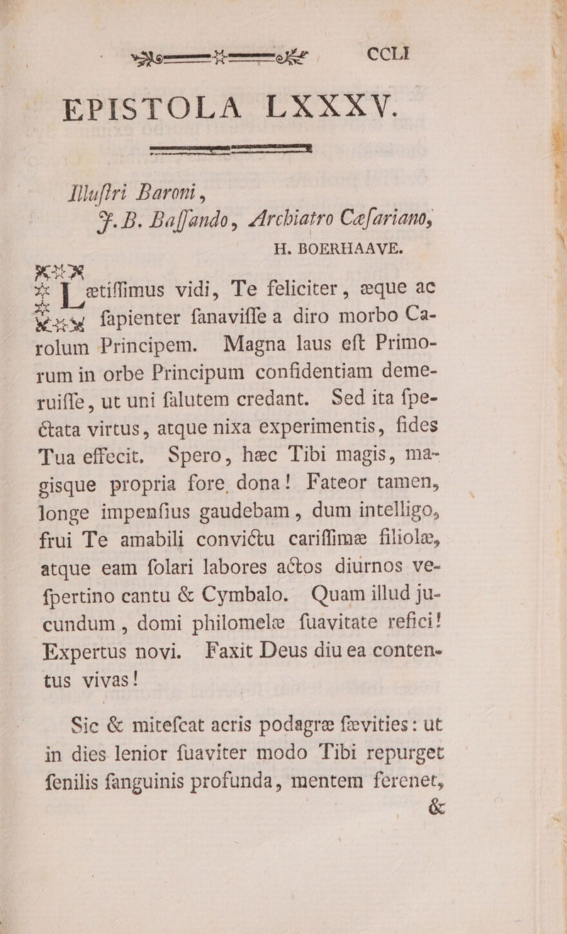 EPISTOLA LXXXV. Illufiri Baroni , 9r. B. BaffJando, zircbiatro Ce[ariano, H. BOERHAAVE. WIDA 2 m AX ] stiffimus vidi, Te feliciter , eque ac X iw fapienter fanaviffe a diro morbo Ca- rolum Principem. Magna laus eft Primo- rum in orbe Principum confidentiam deme- ruiffe, ut uni falutem credant. Sed ita fpe- &amp;ata virtus, atque nixa experimentis, fides Tua effecit. Spero, hec Tibi magis, ma- gisque propria fore, dona! Fateor tamen, longe impenfius gaudebam , dum intelligo, frui Te amabili convictu cariffime filiolz, atque eam folari labores actos diurnos ve- fpertino cantu &amp; Cymbalo. Quam illud ju- cundum , domi philomele fuavitate refici! Expertus novi. Faxit Deus diu ea conten- tus vivas! | Sic &amp; mitefcat acris podagre fzevities : ut in dies lenior fuaviter modo Tibi repurget fenilis fanguinis profunda, mentem ferenet, T. &amp;