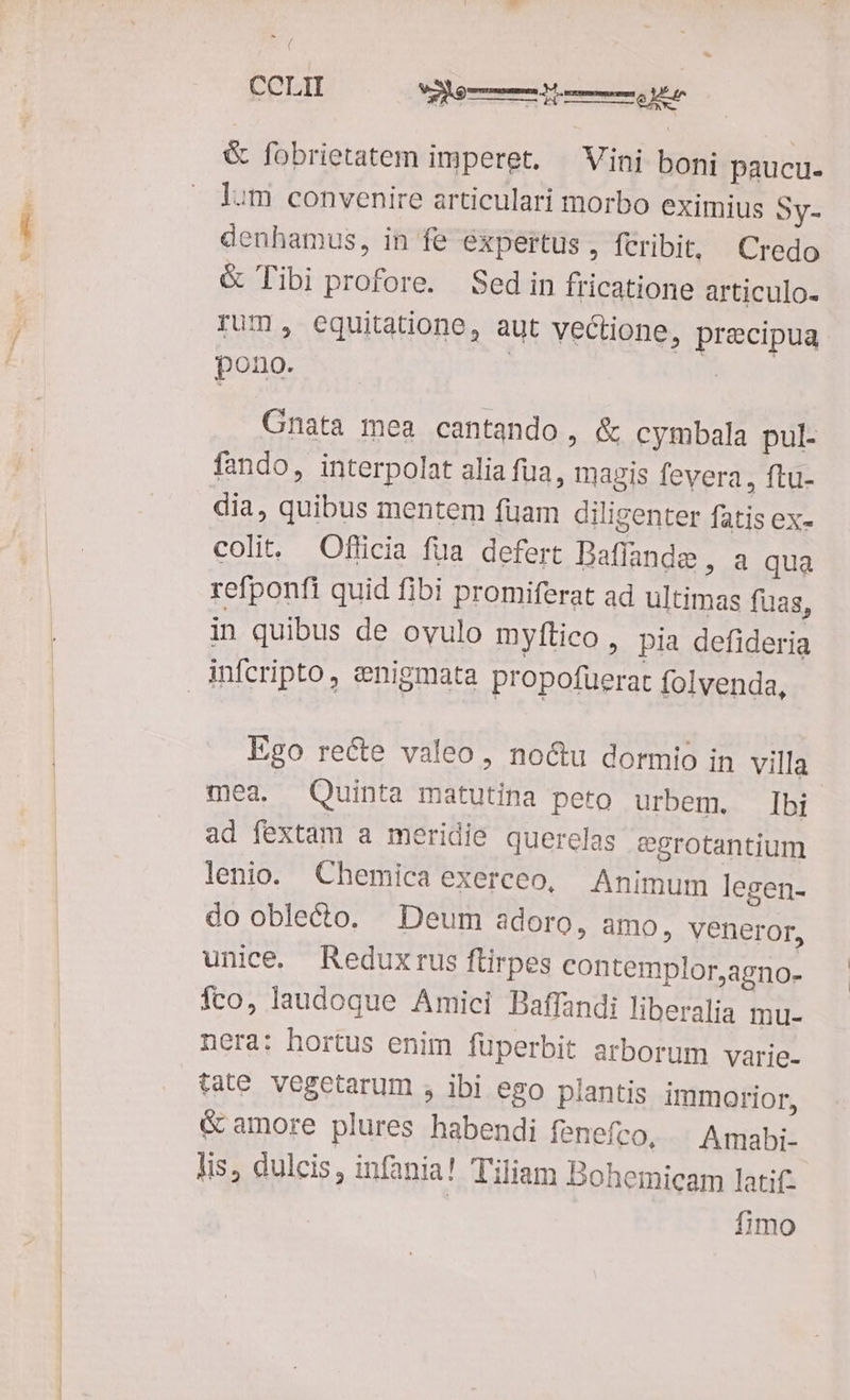 E RU. & fobrietatem imperet. Vini boni paucu- lum convenire articulari morbo eximius Sy- denhamus, in fe expertus, feribit, Credo & Tibi profore. Sed in fricatione articulo- rum, equitatione, aut vectione, precipua pono. | 7 Cnata mea cantando, & cymbala pul- fando, interpolat alia fua, magis fevera, ftu- dia, quibus mentem fuam diligenter fatis ex- colit. Officia fua defert Baffande , a qua refponfi quid fibi promiferat ad ultimas fuas, in quibus de ovulo myftico, pia defideria Ego recte valeo, noctu dormio in villa mea. Quinta matutina peto urbem. Ibi ad fextam a meridie querelas egrotantium lenio. Chemicaexerceo, Animum legen- do oble&to. Deum adoro, amo, veneror, unice. Reduxrus ftirpes contemplor,agno- fco, laudoque Amici Baffandi liberalia mu- nera: hortus enim füperbit arborum varie- tate. Vegetarum , ibi ego plantis immorior, & amore plures habendi fenefco, Amabi- lis, dulcis, infania! Tiliam Bohemicam latifz | fimo