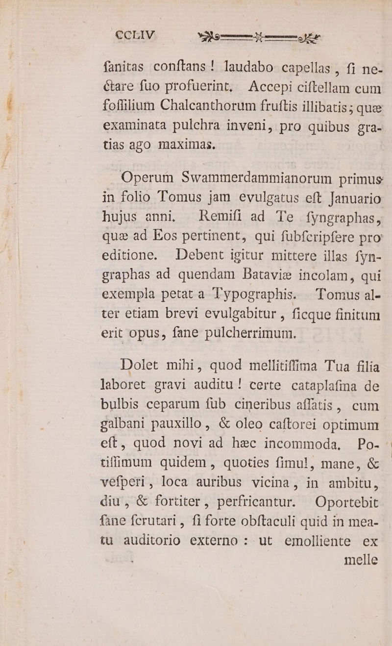 €CLIV ede fanitas conftans! laudabo cape llas , fi ne- étare fuo profuerint, Accepi ciel cum foffilium Chalcanthorum fruftis illibatis; quee examinata pulchra inveni, pro quibus gra- tias ago maximas. Operum Swammerdammianorum primus in folio Tomus jam evulgatus eft Januario hujus anni, Remifi ad Te fyngraphas, qua ad Eos pertinent, qui fübfcripfere pro editione. Debent igitur mittere illas fyn- graphas ad quendam Datavie incolam, qui exempla petat a Typographis. Tomus al- ter etiam brevi evulgabitur , ficque finitum erit opus, fane pulcherrimuni. Dolet mihi, quod mellitiffima Tua filia laboret gravi auditu ! certe cataplafima de bulbis ceparum fub cineribus affatis, cum galbani pauxillo, & oleo caftorei optimum eft, quod novi ad hec incommoda, Po- tifigum quidem , quoties fimul, mane, & vefperi, loca auribus vicina, in ambitu, diu , & fortiter, perfricantur. —Oportebit fane fcrutari , fi forte obítaculi quid in mea- tu auditorio externo : ut ejmolliente ex | melle