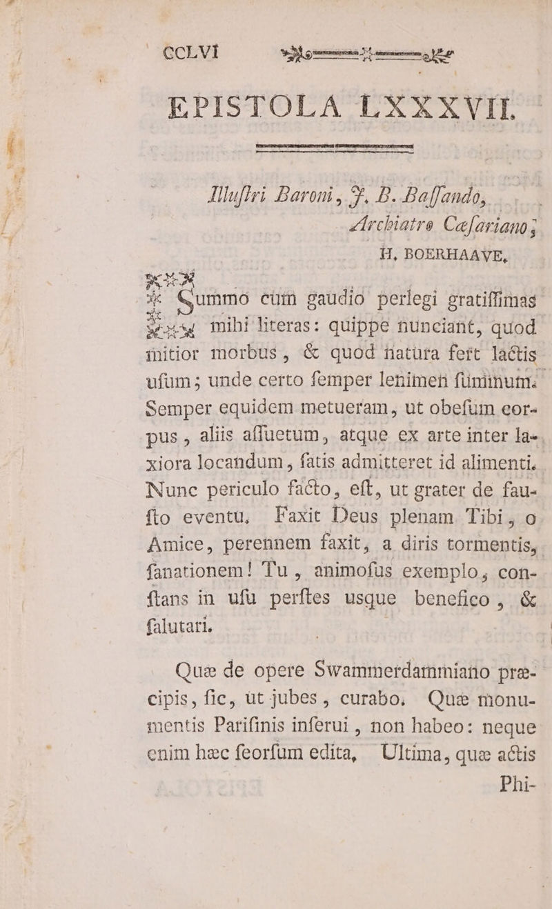 EPISTOLA LXXXVII Alluftri Baroni , S, B. Baffando, Archiatre Cafariano ; fH, BOERHAAVE, PAS Lom : | | - Qummo cum gaudio perlegi gratiffimas sw mihi literas: quippe nunciant, quod mitior morbus, &amp; quod tnatüra foit lactis ufum; unde certo femper lenimen füniinutm. Semper equidem metueram, ut obefum eor- pus, aliis affuetum, atque ex arte inter la-. xiora locandum , fatis admitteret id alimenti, Nunc periculo facto, eft, ut grater de fau- fto eventu, Faxit Deus plenam Tibi, o Amice, perennem faxit, a diris tormentis, fanationem ! Tu, animofüs exemplo, con- ftans in ufü perftes usque benefico , &amp; falutati. Qus de opere Swammerdammiano pra- cipis, fic, üt jubes, curabo. Qus monu- mentis Parifinis inferui , non habeo: neque enim hzc feorfum edita, Ultima, quz actis Phi-