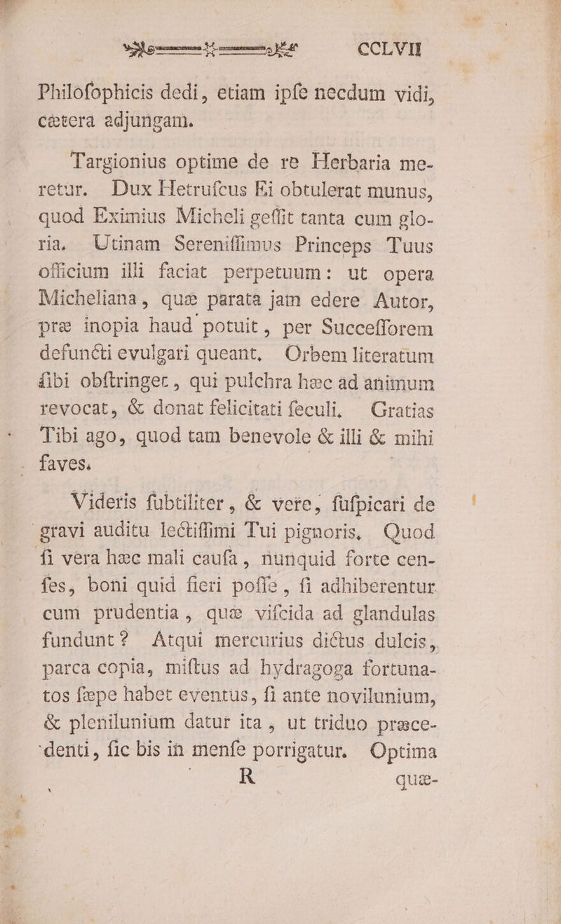 I ERE LO cCLVI Philofophicis dedi, etiam ipfe necdum vidi, cétera adjungam. Targionius optime de re Herbaria me- retur. Dux Hetrufcus Ei obtulerat munus, quod Eximius Micheli geffit tanta cum glo- ra, Utinam Sereniffimus Princeps Tuus ofücium illi faciat perpetuum: ut opera Micheliana, qus parata jam edere Autor, pre inopia haud potuit, per Succefforem defuncti evulgati queant, Orbem literatum fibi obíftringec, qui pulchra haec ad animum revocat, &amp; donat felicitati feculi, ^ Gratias Tibi ago, quod tam benevole &amp; illi &amp; mihi faves, Videris fübtiliter , &amp; vete; füfpicari de gravi auditu lectifmi Tui pignoris, Quod Íi vera hec mali caufa, nunquid forte cen- fes, boni quid fieri poli , 11 adhiberentur cum prudentia, quie viícida ad glandulas fundunt? Atqui mercurius dictus dulcis, parca copia, miftus ad hydragoga fortuna- tos fepe habet eventus, fi ante novilunium, &amp; plenilunium datur ita, ut triduo prece- R qua- x