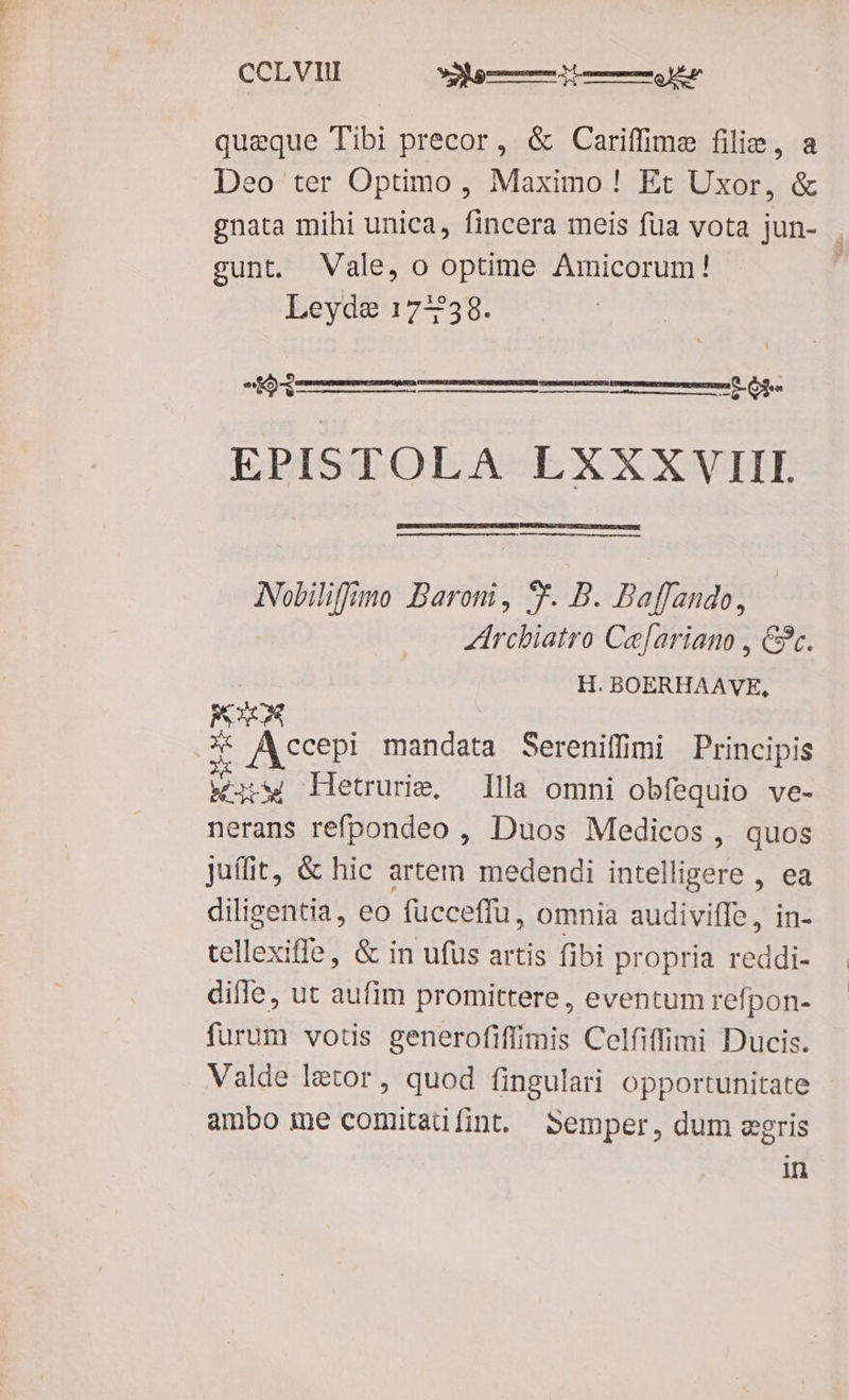 CCLVIU RM queque Tibi precor, & Cariffime filie, a Deo ter Optimo, Maximo! Et Uxor, & gnata mihi unica, fincera meis füa vota jun- . gunt. Vale, o optime Amicorum! Leyde 17-2358. bm MÀ -LéR EPISTOLA LXXXVIII Nobiliffimo Baroni, 8. B. Baflando, Zirchiatro Ce[ariano , &. | H. BOERHAAVE, PO * Accepi mandata Sereniffimi Principis wis Letrurie. llla omni obfequio ve- nerans refpondeo , Duos Medicos , quos Juífit, & hic artem medendi intelligere , ea diligentia, eo fücceffu, omnia audiviffe, in- tellexiffe, & in ufus artis fibi propria reddi- difle, ut aufim promittere, eventum refpon- furum votis generofiffimis Celfiffimi Ducis. Valde letor, quod fingulari opportunitate ambo me comitaüíint. Semper, dum zgris in