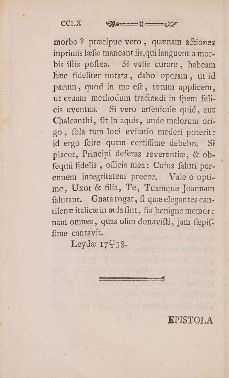 morbo? precipue vero, quenam actiones inprimis lefz maneant iis,qui languent a mor- bis iftis poftea. — Si velis curare, habeam hec fideliter notata, dabo operam, ut id parum , quod in me eft, totum applicem, ut eruam methodum tractandi in fpem feli- cis eventus. Si vero arfenicale quid, aut Chalcanthi, fit in aquis, unde malorum ori- go, fola tum loci evitatio mederi poterit: id ergo fcire quam certiffime debebo. Si placet, Principi deferas reverentis, & ob- fequii fidelis , officia mea: Cujus faluti per- ennem integritatem precor. Vale o opti- me, Uxor & filia, Te, Tuamque Joannam falutant. Gnatarogat, fi que elegantes can- tilenz italice in aula fint, fis benigne memor: nam omnes, quas olim donavifti, jam fzpif- fime cantavit. Leyde 17738. EPISTOLA