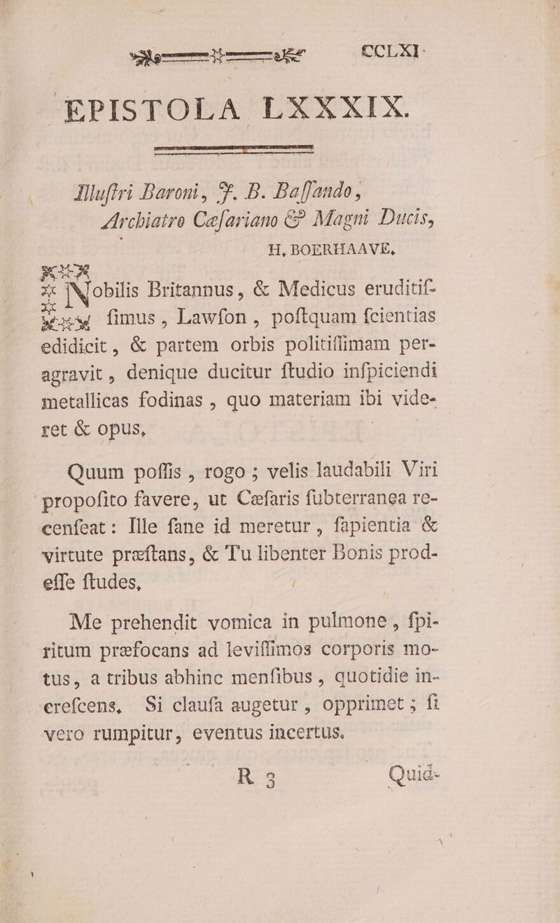 emÓM—Áip——Ukt CCLXI: £€PISTOLA LXXXIX. .— Jiluffri Daroni, 5f. B. Ba[Jando, rchiatro Cafariano £& Magni. Ducis, H, BOERHAAVE, FT $ Nobili Britannus, & Medicus eruditif- tw fimus, Lawfon , poftquam fcientias edidicit, & partem orbis politifimam per- agravit, denique ducitur ftudio infpiciendi metallicas fodinas , quo materiam ibi vide- yet & opus, Quum poffis , rogo ; velis laudabili Viri propofito favere, ut Cefaris fübterranea re- cenfeat: Ille fane id meretur, fapientia & virtute preftans, & Tu libenter Bonis prod- effe ftudes, Me prehendit vomica in pulmone , fpi- ritum prefocans ad leviffimos corporis mo- tus, à tribus abhinc menfibus , quotidie in- erefcens, Si claufa augetur , opprimet ; fi vero rumpitur, eventus incertus. R3 Quid-