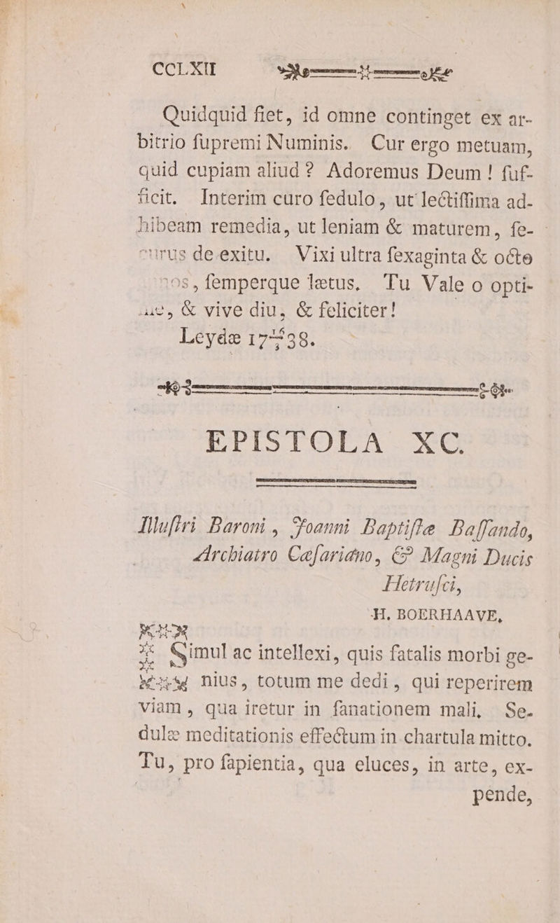CCLXII C — 972 Quidquid fiet, id omne continget ex ar- bitrio fupremi Numinis. Cur ergo metuam, quid cupiam aliud ? Adoremus Deum ! fuf- fcit Interim curo fedulo, ut lectiffima ad. hibeam remedia, ut Top &amp; maturem, fe- - rus deexitu. Vixi ultra fexaginta &amp; octe iemperque letus, Tu Vale o opti- 42, &amp; vive diu, &amp; feliciter! | Leyéáe 177738. -K3 — EPISTOLA. *€G EEDTOVPRCSOESDRE. PECE TS REEEPTROE SUYA M MÀ ÓÀÀÀ— llufiri Baroni , S'oanni Baptifte Baffando, irchiatro Cafariano, €? Magni Ducis Hetrufci, :H. BOERHAAVE, PUTES e imul ac intellexi, quis fatalis morbi ge- PPS nius, totum me dedi , qui reperirem viam , qua iretur in fanationem mali, Se. dulce meditationis effectum in chartula mitto. pende,
