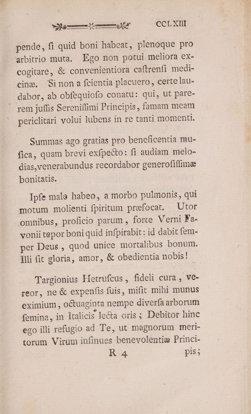 pende, fi quid boni habeat, plenoque pro arbitrio muta, Ego non potui meliora ex- cogitare, &amp; convenientiora caftrenfi medi- cing, Sinon a fcientia placuero , certe lau- dabor, ab obfequiofo conatu: qui, ut pare- rem juffis Serenifüimi Principis, famam meam periclitari volui lubens in re tanti momenti. Summas ago gratias pro beneficentia mu- fica, quam brevi exfpecto: fi audiam melo- dias,venerabundus recordabor generofiflime bonitatis. Ipfe male habeo, a morbo pulmonis, qui motum molienti fpiritum prefocat. —Utor omnibus, proficio parum , forte Verni Fa- vonii tepor boni quid infpirabit: id dabit fem- per Deus , quod unice mortalibus bonum. Illi fit gloria, amor, &amp; obedientia nobis! Targionius Hetrufcus , fideli cura , Ve- reor, ne &amp; expenfis fuis, mifit mihi munus eximium , octuaginta nempe diverfa arborum femina, in ]talicis lecta oris ; Debitor hinc ego illi refugio ad Te, ut magnorum meri- torum Virum infinues benevolentig Princi-- R 4 pis;