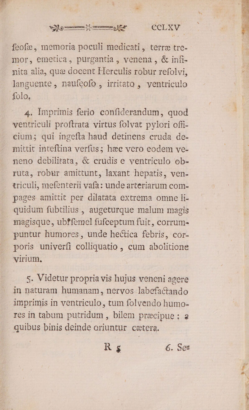 5 feof», memoria poculi medicati, terre tre- nita alia, que docent Flerculis robur refolvi, languente , naufeofo , irritato , ventriculo 4. lmprimis ferio confiderandum, quod ventriculi proftrata virtus folvat pylori offi- cium; qui ingefta haud detinens cruda de- mittir inteftina verfus; hec vero eodem ve- neno debilitata, & crudis e ventriculo ob- ruta, robur amittunt, laxant hepatis, ven- triculi, mefenterii vafa: unde arteriarum com- magisque, ub?femel fufceptum fuit, corrum- poris univerfi colliquatio , cum abolitione virium, s. Videtur propria vis hujus veneni agere imprimis in ventriculo, tum folvendo humo- res in tabum putridum , bilem precipue; a quibus binis deinde oriuntur cetera. R g 6. Ses