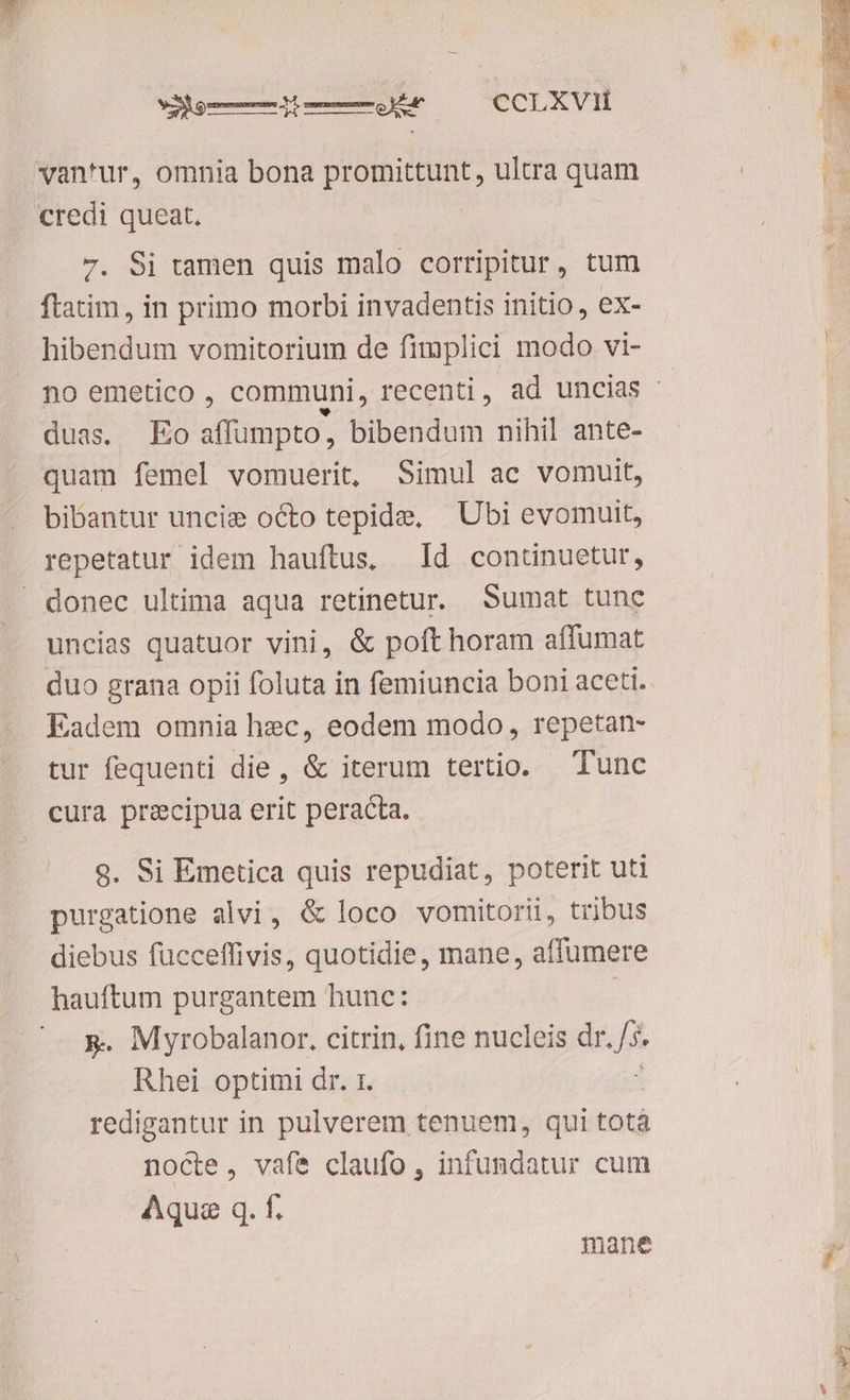 MX gm m o EA CCLXVi1Í van'ur, omnia bona promittunt, ultra quam 7. Si tamen quis malo corripitur, tum ftatim , in primo morbi invadentis initio, ex- hibendum vomitorium de fimplici modo vi- no emetico , communi, recenti, ad uncias duas. Eo affumpto, bibendum nihil ante- quam femel vomuerit, Simul ac vomuit, bibantur uncis octo tepide, | Ubi evomuit, repetatur idem hauftus, Id continuetur, uncias quatuor vini, &amp; poft horam affumat duo grana opii foluta in femiuncia boni aceti. Eadem omnia hec, eodem modo, repetan- tur fequenti die, &amp; iterum tertio. Tunc cura precipua erit peracta. 9. Si Emetica quis repudiat, poterit uti purgatione alvi, &amp; loco vomitorii, tribus diebus fücceffivis, quotidie, mane, affumere x. Myrobalanor, citrin, fine nucleis dr. /5. Rhei optimi dr. 1. : redigantur in pulverem tenuem, qui totà nocte, vafe claufo , infundatur cum Aque q. f. mane