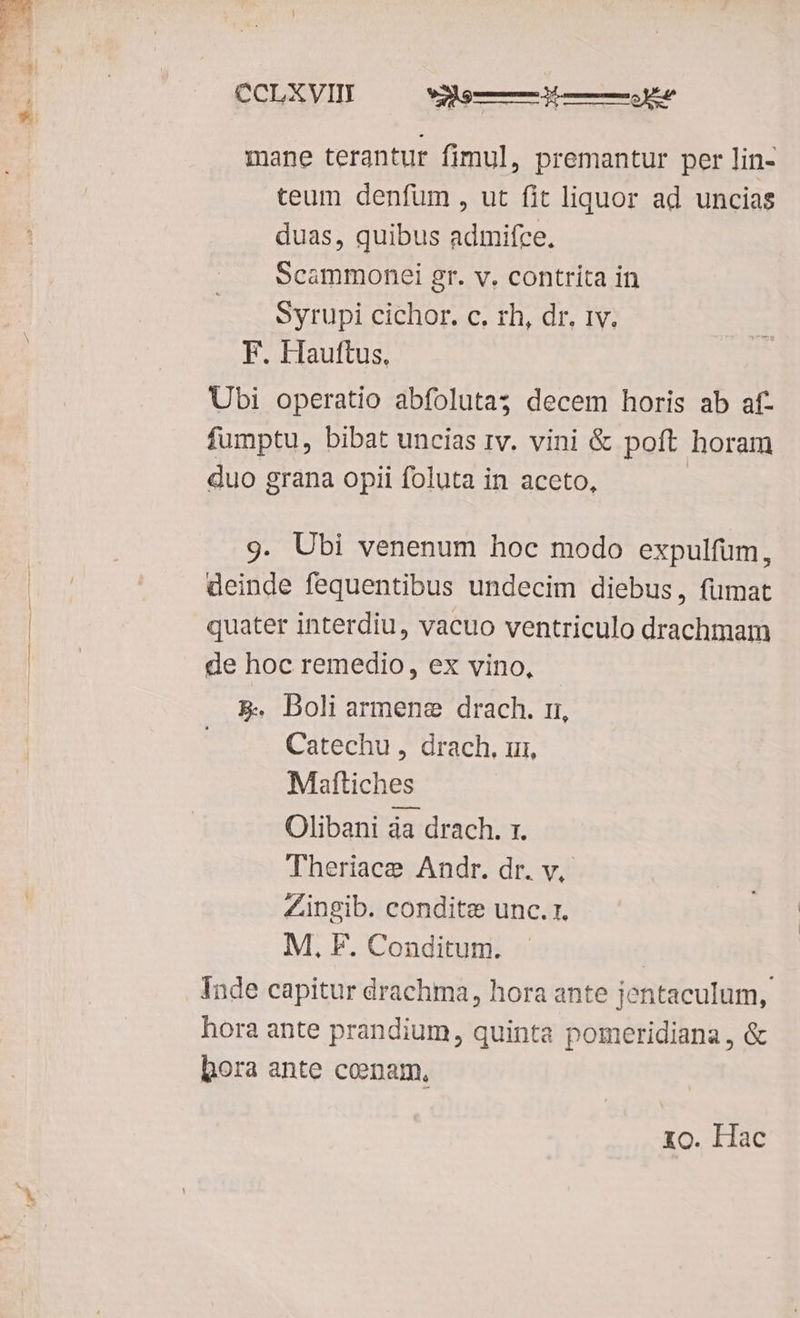 CCLXVII —— w——did——ÉJe mane terantur fimul, premantur per lin- teum denfum , ut fit liquor ad uncias duas, quibus admifce, Scammonei gr. v. contrita in Syrupi cichor. c. rh, dr. iv. F. Hauftus, Ubi operatio abfoluta; decem horis ab af- fumptu, bibat uncias rv. vini &amp; poft horam duo grana opii foluta in aceto, | 9. Ubi venenum hoc modo expulfum, deinde fequentibus undecim diebus, fumat quater interdiu, vacuo ventriculo drachmam de hoc remedio, ex vino, &amp;. Doli armene drach. ri, Catechu , drach. ui, Mattiches Olibani da drach. 1. Theriace Andr. dr. v, Zingib. conditze unc. 1. M, F. Conditum. | Inde capitur drachma, hora ante jentaculum,. hora ante prandium, quinta pomeridiana, &amp; bora ante cenam, xo. Hac
