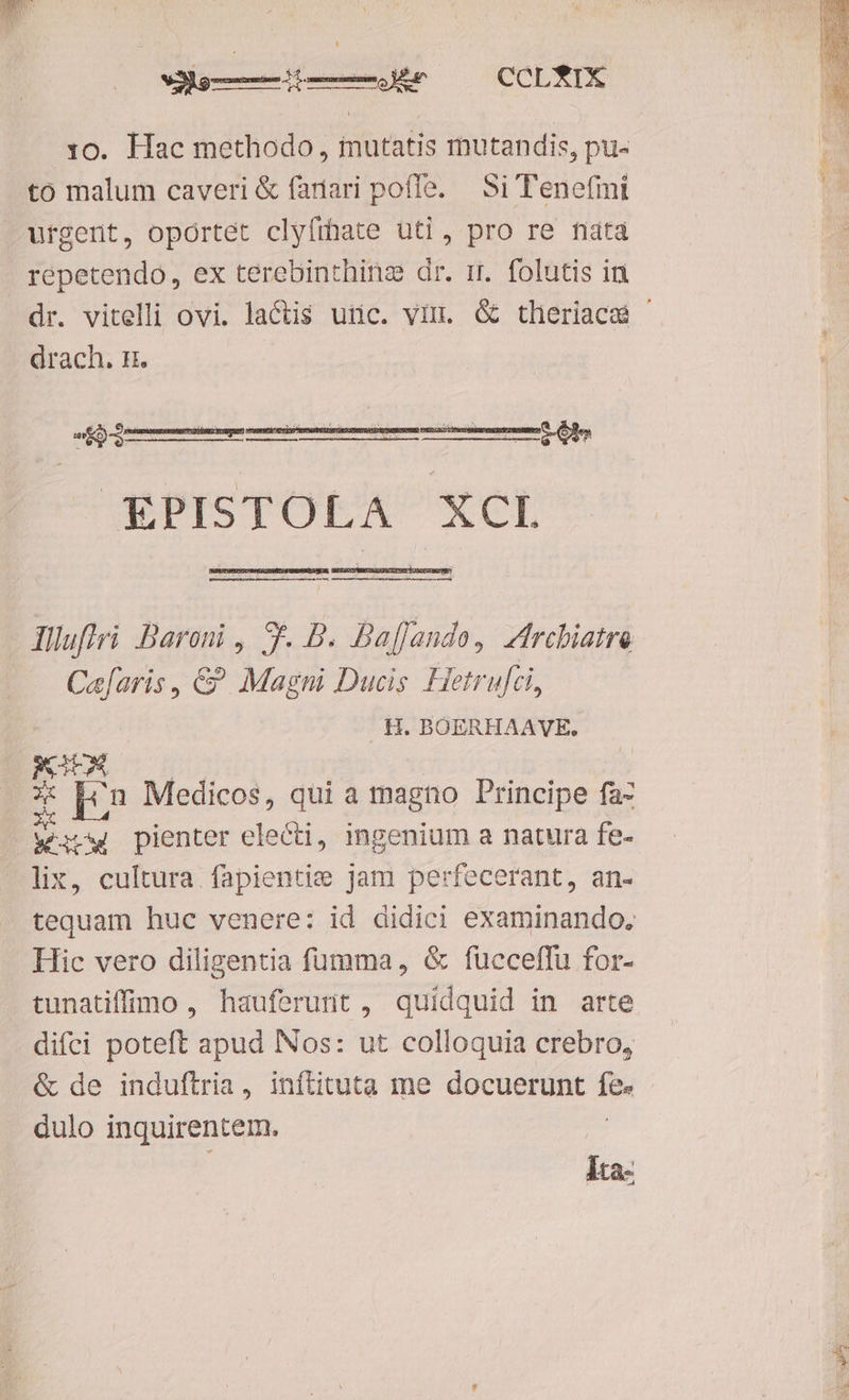 dii —— i——ÀJ&r CCLTIX 10. Hac methodo , mutatis mutandis, pu- to malum caveri & fadari poffe. | Si Tenefmi urgent, oportet clyfrhate uti, pro re nata repetendo, ex terebinthinz dr. m. folutis in dr. vitelli ovi. lactis utic. viu. & theriaca — drach. n. J£€KPISTOLA XCL - Jlluftri Baroni , 5f. B. Baffando, Zfrebiatre Caefaris, € Magni Ducis Hetrufci, H. BOERHAAVE. X pin Medicos, qui a magno Principe faz was pienter electi, ingenium a natura fe- lix, cultura fapientie jam perfecerant, an- tequam huc venere: id didici examinando, Hic vero diligentia fumma, & fucceffu for- tunatiffio , hauferunt , quidquid in arte difci poteft apud INos: ut colloquia crebro, & de induftria, inftituta me docuerunt fes dulo inquirentem. Ita-
