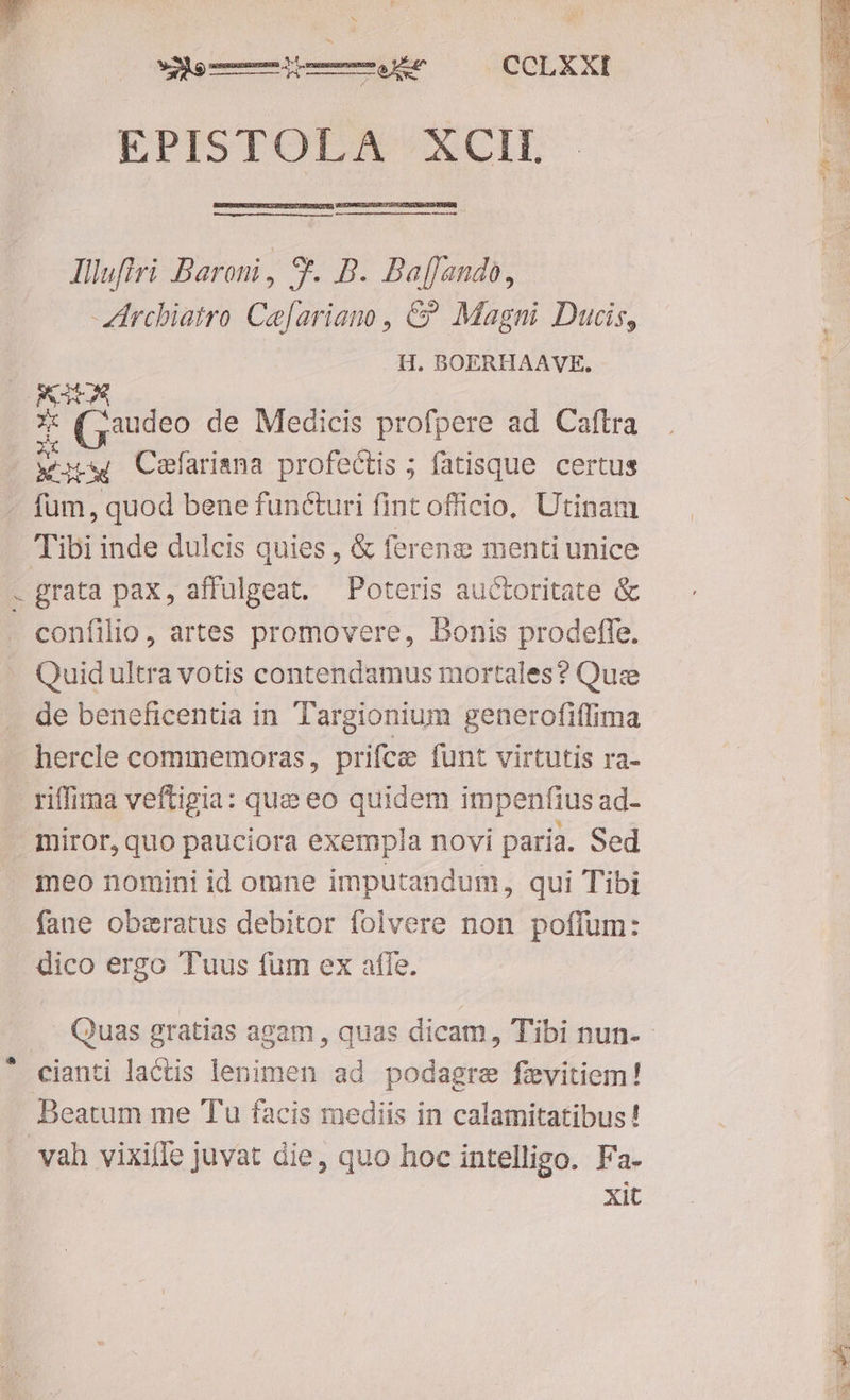 er valeur CCLXXI — lllufiri Baroni, 8. B. Baf[ando, -Zirchiatro Ce[ariano , &? Magni Ducis, H. BOERHAAVE. v Cefarisna profectis ; fatisque certus fum, quod bene functuri fint officio, Utinam Tibi inde dulcis quies , & ferene menti unice grata pax, affulgeat. Poteris auctoritate & confilio, artes promovere, Bonis prodeffe. Quid ultra votis contendamus mortales? Quz de beneficentia in Targionium generofiffima hercle commemoras, prifcz funt virtutis ra- meo nomini id omne imputandum, qui Tibi fane oberatus debitor folvere non poffum: dico ergo Tuus fum ex affe. Beatum me Tu facis mediis in calamitatibus! xit