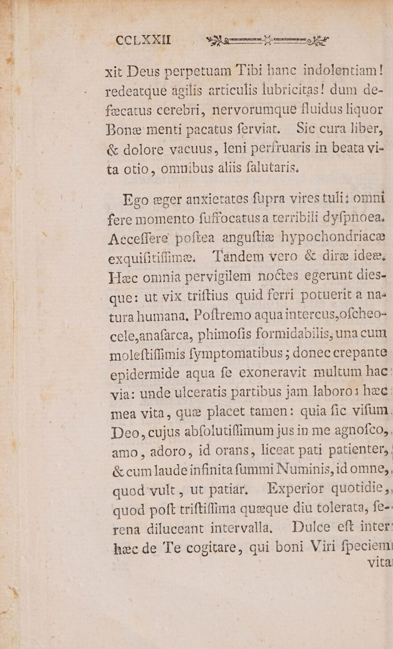 Uupew wg $2 COMUNE ULT NEPRHNETOCTTECCTLTER!S CCLXXIDL, .. aem xit Deus perpetuam Tibi hanc indolentiam! redeatque agilis articulis lubricitas! dum de- fecatus cerebri, nervorumque fluidus liquor Bone menti pacatus ferviat. Sic cura liber, & dolore vacuus, leni perífruaris in beata vi- ta otio, omuibus aliis falutaris. Ego eger anxietates fupra vires tuli: omni fere momento fuffocatus a terribili dyfpnoea. Acceffere poftea anguftie hypochondriacee exquiftifime, Tandem vero & dire idem, Hec omnia pervigilem noctes egerunt dies- que: ut vix triftius quid ferri potuerit a na» tura humana, Poftremo aquaintercus,ofcheo- cele,anafarca, phimofis formidabilis, una cum moleftiffimis fymptomatibus ; donec erepante epidermide aqua fe exoneravit multum hac: via: unde ulceratis partibus jam laboro: hec: mea vita, qu: placet tamen: quia fic vifum, Deo, cujus abfolutiffimum jus in me agnofco,. amo , adoro, id orans, liceat pati patienter, & cum laude infinita fummi Numinis, id omne,, quod vult, ut patiar, — kxperior quotidie ,, quod poft triftiffima queque diu tolerata; fe-. rena diluceant intervalla, — Dulce eft inter: hec de Te cogitare, qui boni Viri fpeciem vita.
