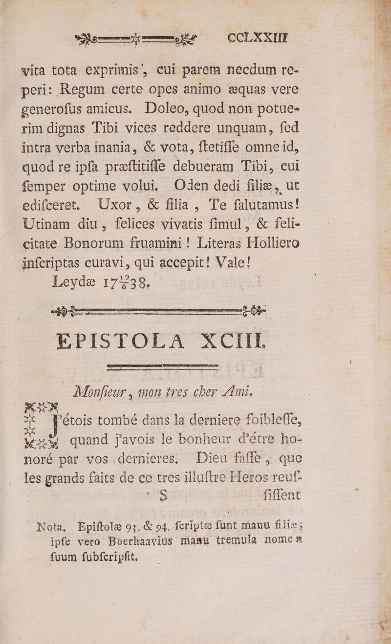 lem Uo OLX XIBM vita tota exprimis, cui parem necdum re- peri: Regum certe opes animo equas vere generofus amicus. . Doleo, quod non potue- rim dignas Tibi vices reddere unquam, fed intra verba inania, & vota, ftetifle omne id, quod re ipfa praftitiffe debueram Tibi, cui femper optime volui, Oden dedi filie, ut edifceret. Uxor, & filia , Te falutamus! Utinam diu, felices vivatis fimul, & feli- citate Bonorum fruamini ! Literas Holliero infcriptas curavi, qui accepit! Vale! Leyde 17738. | EPISTOLA ACHT BEBCSEIINSDRS UMS IUSEBUSS YU BESRPNINISITR CESIETATECORURSI QN Elan passustUuEEuEESC meg et cone cueqcccemcnt mictcspréau, Monfreur , mon tres cher zmi. OPMWAS ; X P'étois tombé dans la derniere foibleffe, € quand javois le bonheur d'étre ho- noré par vos .dernieres; Dieu fafle , que les grands faits de ce tres illuftre Heros reuf- | S — fiffent Nota, Epiftole 97. & o4. fcriptce funt manu fili»; ipfe vero Boerhaavius niamu tremula nomem fuum fubfcripfit.