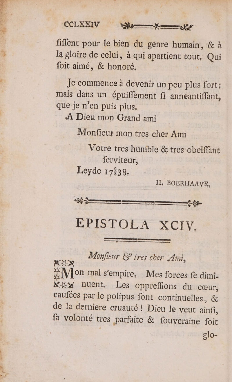 fiffent pour le bien du genre humain, & à la gloire de celui, à qui apartient tout, Qui foit aimé, & honoré, Je commence à devenir un peu plus fort; mais dans un épuiffement fi anneantiffant, que je n'en puis plus. :À Dieu mon Grand ami Monfieur mon tres cher Ami Votre tres humble & tres obeiffant ferviteur, Leyde 17158. H, BOERHAAVE, o r—( EPISTOLA XCIV, Monfieur. €? tres cher ni, MTM 3 Mon mal s'empire. | Mes forces fe dimi- xitw nuent. Les cpprefüions du coeur, caufées par le polipus font continuelles, & de la derniere cruauté ! Dieu le veut ainfi, fa volonté tres parfaite & fouveraine foit glo-