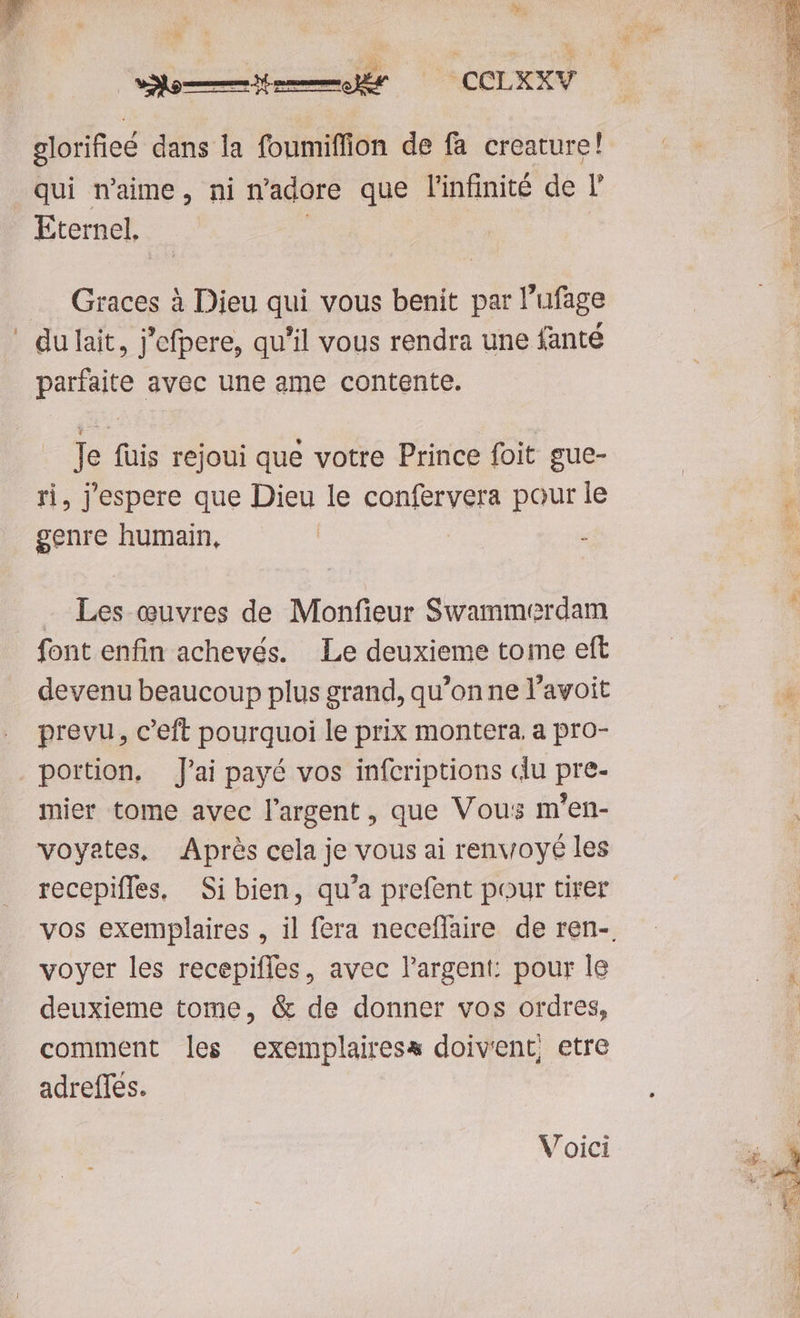 É E —emdesedr ^ CCDXNV glorifieé dans la foumiffion de fa creature! qui n'aime, ni n'adore que l'infinité de T Eternel.- Graces à Dieu qui vous benit par l'ufage ' dulait, j'efpere, qu'il vous rendra une fanté parfaite avec une ame contente. Je fuis rejoui que votre Prince foit gue- ri, j'espere que Dieu le confervera pour le genre humain, | : - Les euvres de Monfieur Swammerdam font enfin achevés. Le deuxieme tome eft devenu beaucoup plus grand, qu'onne l'avoit prevu, c'eft pourquoi le prix montera. a pro- portion. J'ai payé vos infcriptions du pre- mier tome avec l'argent , que Vous m'en- voyates, Aprés cela je vous ai renvoyé les recepiffes, Si bien, qu'a prefent pour tirer voyer les recepiffes, avec l'argent: pour le deuxieme tome, & de donner vos ordres, comment les exemplairess doivent, etre adreffes. V oici
