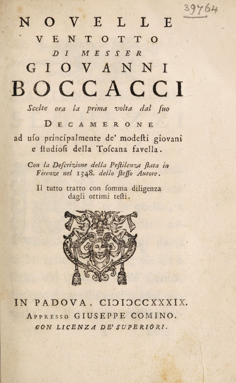 NOVELLE ' VENTOTTO DI MESCER GIOVANNI BOCCACCI Scelte ora la prima volta dal fuo Decamerone ad ufo principalmente de* modelli giovani e ftudiofì della Tofcana favella. Con la Defcrizione della Pejìilenza fiata in Firenze nel 1548. dello Jìejfo Autore. Il tutto tratto con fornirla diligenza dagli ottimi telli. IN PADOVA. CIDIDCCXXXIX. Appresso GIUSEPPE COMINO, CON LICENZA VE' SUPERIORI.