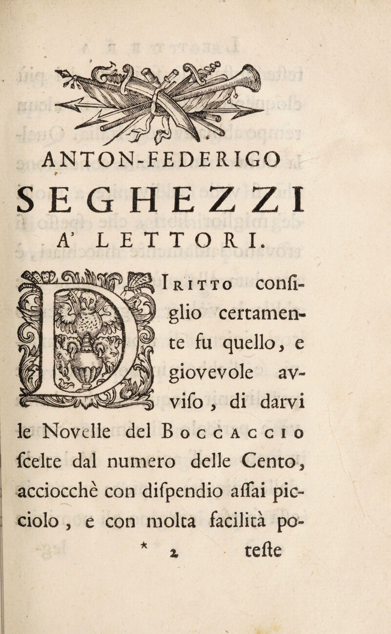 ANTON-FEDERIGO SEGHEZZI A’ LETTORI. RITTO confì- glio certamen¬ te fu quello, e giovevole av- vifo , di darvi le Novelle del Boccaccio I fcelte dal numero delle Cento, acciocché con difpendio affai pic- ciolo , e con molta facilità pò- * % tefìe