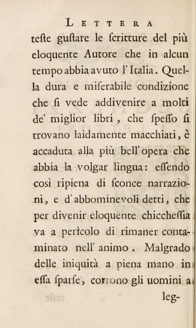 tette guftare le fcritcure del più eloquente Autore che in alcun tempo abbia avuto 1’ Italia. Quel¬ la dura e miferabile condizione che fi vede addivenire a molti de miglior libri , che fpeffo fi trovano laidamente macchiati, è accaduta alla più bell’opera che abbia la volgar lingua: eflendo così ripiena di fconce narrazio¬ ni, e d’abbomineyoli detti, che per divenir eloquente chicchettia va a pericolo di rimaner conta¬ minato nell’ animo . Malgrado delle iniquità a piena mano in efla fparfe, corrono gli uomini a leg-