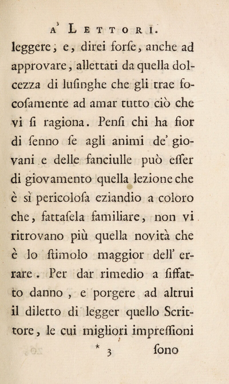 leggere, e, direi forfè, anche ad approvare, allettati da quella dol¬ cezza di lufinghe che gli trae fo- cofaraente ad amar tutto ciò che vi fi ragiona. Penfi chi ha fior di fenno fe agli animi de’ gio- I « vani e delle fanciulle può efler di giovamento quella lezione che è sì pericolofa eziandio a coloro che, fattafela familiare, non vi ritrovano più quella novità che è lo Itimelo maggior dell’ er¬ rare . Per dar rimedio a Affat¬ to danno , e porgere ad altrui il diletto di legger quello Scrit¬ tore , le cui migliori impreffioni * 3 fono