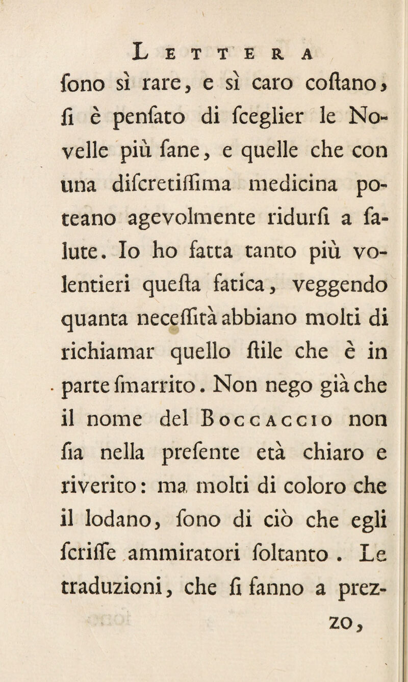 fono sì rare, e sì caro coftanoj fi è penfato di fceglier le No¬ velle più fané, e quelle che con una difcretilfima medicina po¬ tè a no agevolmente ridurli a fa- iute. Io ho fatta tanto più vo¬ lentieri quella fatica, veggendo \ quanta neceflità abbiano molti di richiamar quello lìile che è in • parte fmarrito. Non nego già che il nome del Boccaccio non fia nella prefente età chiaro e riverito : ma molti di coloro che il lodano, fono di ciò che egli fcrilfe ammiratori foltanto . Le traduzioni, che lì fanno a prez¬ zo.