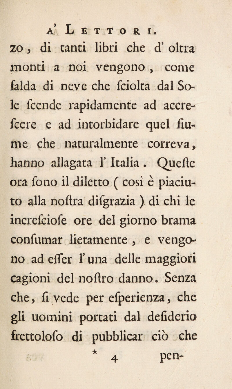 zo, di tanti libri che d’ oltra jnonti a noi vengono , come falda di neve che fciolta dal So¬ le fcende rapidamente ad accre- fcere e ad intorbidare quel fiu¬ me che naturalmente correva, hanno allagata f Italia . Quelle ora fono il diletto ( così è piaciu¬ to alla noftra difgrazia ) di chi le increfciofe ore del giorno brama confumar lietamente , e vengo¬ no ad elfer l’una delle maggiori cagioni del noltro danno. Senza che, fi vede per efperienza, che gli uomini portati dal de fiderio frettolofo di pubblicar ciò che pen- 4