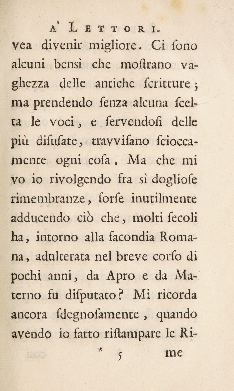 Vea divenir migliore. Ci fono alcuni bensì che moftrano va¬ ghezza delle antiche fcritture j ma prendendo fenza alcuna fcel- ta le voci, e fervendoli delle più difufate, travvifano fciocca- mente ogni cola. Ma che mi vo io rivolgendo fra sì dogliofe rimembranze, forfè inutilmente adducendo ciò che, molti fecoli ha, intorno alla facondia Roma¬ na , adulterata nel breve corfo di pochi anni, da Apro e da Ma¬ terno fu difputato? Mi ricorda ancora fdegnofamente , quando avendo io fatto riftampare le Ri- 5 me