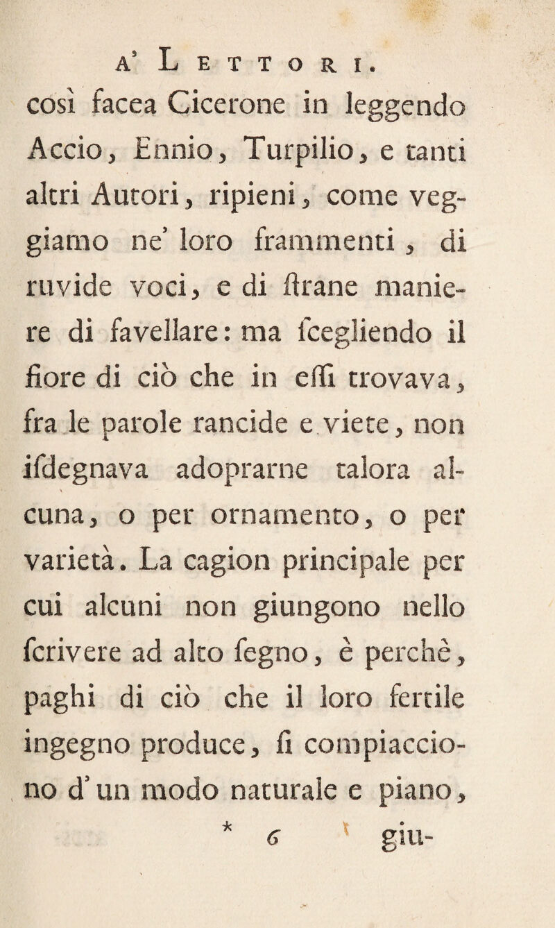 cosi facea Cicerone in leggendo Accio, Ennio, Turpilio, e canti altri Autori, ripieni, come veg- giarao ne’ loro frammenti, di ruvide voci, e di Arane manie¬ re di favellare : ma lcegliendo il fiore di ciò che in efiì trovava, fra le parole rancide e viete, non ifdegnava adoprarne talora al- \ cuna, o per ornamento, o per varietà. La cagion principale per cui alcuni non giungono nello fcrivere ad alto fegno, è perchè, paghi di ciò che il loro fertile ingegno produce, fi compiaccio¬ no d’un modo naturale e piano, * 6 X