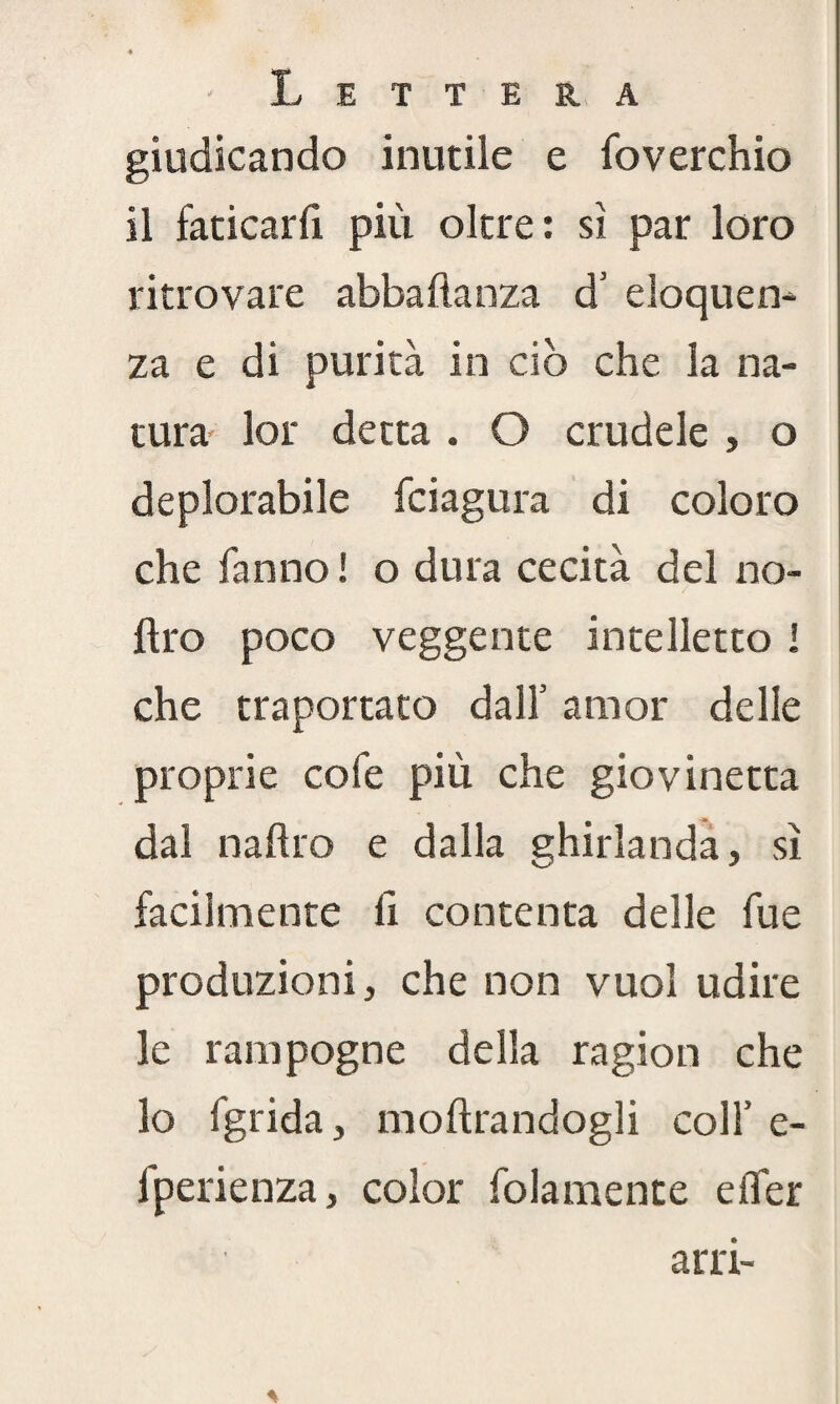 giudicando inutile e foverchio il faticarli più oltre: si par loro ritrovare abbaftanza d’ eloquen¬ za e di purità in ciò che la na¬ tura lor detta . O crudele , o deplorabile fciagura di coloro che fanno! o dura cecità del no- ftro poco veggente intelletto I che traportato dall5 amor delle proprie cofe più che giovinetta dal naftro e dalla ghirlanda, sì facilmente li contenta delle fu e produzioni, che non vuol udire le rampogne della ragion che lo fgrida, inoltrandogli colf e- fperienza, color folamente e (Ter arn-