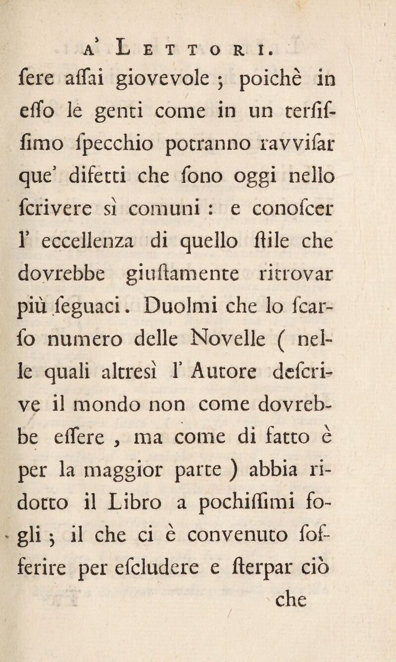 fere affai giovevole ; poiché in / effo le genti come in un terlìf- fimo fpecchio potranno ravvifar que’ difetti che fono oggi nello fcrivere sì comuni : e conofccr 1’ eccellenza di quello flile che dovrebbe giuftamente ritrovar più feguaci. Duoimi che lo Icar¬ io numero delle Novelle ( nel¬ le quali altresì 1’ Autore dcfcri- ve il mondo non come dovreb¬ be effere , ma come di fatto è per la maggior parte ) abbia ri¬ dotto il Libro a pochi (lì mi fo- ' gli > il che ci è convenuto fof- ferire per efcludere e fterpar ciò che