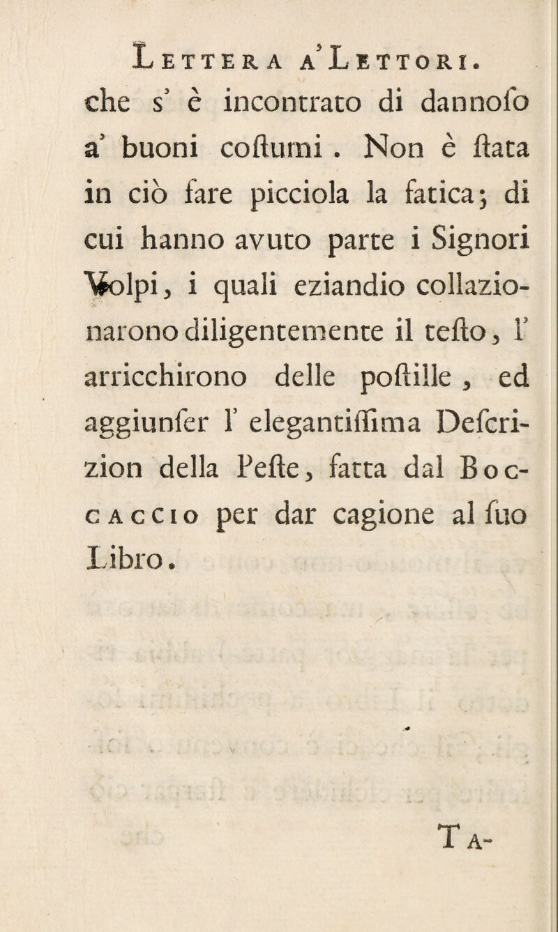 Lettera a'Lettori. che $ è incontrato di dannoio a buoni cofturni . Non è fiata in ciò fare picciola la fatica; di cui hanno avuto parte i Signori \k>lpi, i quali eziandio collazio- narono diligentemente il tefio, 1’ arricchirono delle pofiille, ed aggiunfer 1’ elegantiffima Defcri- zion della Pelle, fatta dal Boc¬ caccio per dar cagione al fuo Libro. Ta-