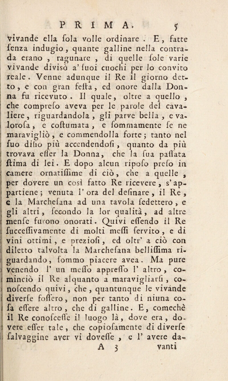 PRIMA. f vivande ella fola volle ordinare . E, fatte lenza indugio, quante galline nella contra¬ da erano , ragunare , di quelle fole varie vivande divisò a’ luoi cuochi per lo convito reale. Venne adunque il Re il giorno det¬ to , e con gran fella, ed onore dalla Don¬ na fu ricevuto. Il quale, oltre a quello , : che comprefo aveva per le . parole del cava¬ liere s riguardandola, gli parve bella , e va. i lorofa, e coftumata , e fommamente fe ne : maravigliò , e commendolla forte; tanto nel fuo dillo più accendendoli, quanto da più 1 trovava elìer la Donna, che la fua pallata Rima di lei. E dopo alcun ripofo preio in camere ornatiffime di ciò, che a quelle , j per dovere un così fatto Re ricevere , s’ap- | partiene ; venuta l’ora del delinare , il Re, e la Marchefana ad una tavola ledettero , e gli altri, fecondo la lor qualità, ad altre lj menfe furono onorati. Quivi edendo il Re fucceffivamente di molti mcffi fervito , e di vini ottimi , e preziolì, ed oltr’ a ciò con | diletto talvolta la Marchefana belliffima ri. i guardando, fornaio piacere avea. Ma pure ij venendo 1’ un raeffo appiedo P altro , co- I minciò il Re alquanto a maravigliarli, co- j| nofcendo quivi, che , quantunque le vivande i diverfe fodero, non per tanto di niuna co- , fa edere altro, che di galline. E, comechè il Re conofcedh il luogo là, dove era, do* ! vere efler tale , che copiofamente di diverfe falvaggine aver vi dovefle , e P avere da-