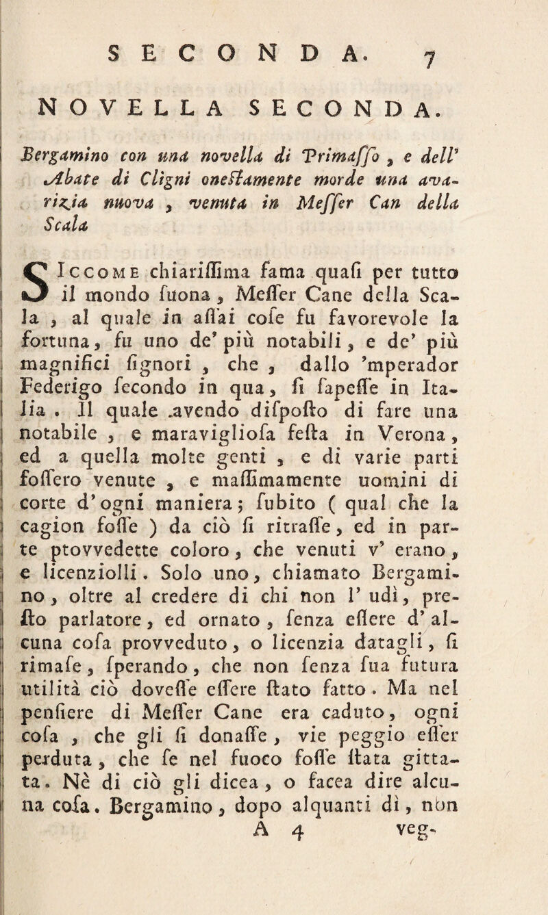 SECONDA. NOVELLA SECONDA. i Bergamino con una novella di Vrimaffo , e dell* *Abate di Clìgni onestamente morde una ava¬ rizia. mova , venuta in Meffer Can della Scala SIccomh chiariffima fama quali per tutto il mondo fuona , Meffer Cane della Sca¬ la , al quale in affai cole fu favorevole la fortuna, fu uno de’più notabili, e de’ più magnifici fignori , che , dallo ’mperador Federigo fecondo in qua, fi fapeffe in Ita¬ lia . Il quale .avendo difpofto di fare una l notabile , e maravigliofa fella in Verona, : ed a quella molte genti , e di varie parti foffero venute , e mallimamente uomini di : corte d’ogni maniera; fubito ( qual che la j cagion foffe ) da ciò fi ritraffe, ed in par¬ tì te ptovvedette coloro, che venuti v’ erano, | e Iicenziolli. Solo uno, chiamato Bergami- :| no, oltre al credere di chi non 1’ udì, pre- fio parlatore, ed ornato , fenza eflere d’ al- ; cuna cofa provveduto, o licenzia datagli, fi rimale, fperando, che non fenza fua futura I utilità ciò dovette effere ftato fatto . Ma nel | pendere di Meffer Cane era caduto, ogni cofa , che gli fi donaffe , vie peggio effer perduta , che fe nel fuoco folle Hata gitta- I ta. Nè di ciò gli dicea , o facea dire aleu¬ ti na cofa. Bergamino, dopo alquanti dì, nbn A 4 veg¬ li . /