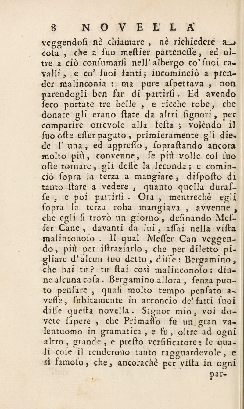 vcggeiìdofi nè chiamare , nè richiedere a cola , che a fuo meftier parteneffe, ed ol¬ tre a ciò contornarli nell’albergo co’fuoi ca¬ valli, e co’ fuoi fanti; incominciò a pren¬ der malinconia : ma pure afpettava , non parendogli ben far di partirli. Ed avendo feco portate tre belle , e ricche robe, che donate gli erano fiate da altri fignori, per comparire orrevole alla feda ; voféndo il fuo olle effer pagato, primieramente gli die* de T una, ed appretto, fopraftando ancora molto più, convenne, fe più volle col fuo olle tornare, gli dette la feconda; e comin¬ ciò fopra la terza a mangiare , difpoilo di tanto Ilare a vedere , quanto quella durato fe , e poi partirli . Ora , mentrechè egli fopra la terza roba mangiava , avvenne , che egli li trovò un giorno, delinando Meto fer Cane , davanti da lui, affai nella villa malinconofo . Il qual Metter Can veggen- do, più per illraziarlo , che per diletto pi¬ gliare d’alcun fuo detto, diffe: Bergamino, che hai tu? tu Hai così malinconofo: din¬ ne alcuna cofa . Bergamino allora , fenza pun¬ to penfare , quafi molto tempo penfato a- vette, fubitamente in acconcio de’fatti fuoi dille quella novella . Signor mio, voi do¬ vete fapere , che Primaflo fu un gran va¬ lentuomo in gramatica , e fu, oltre ad ogni altro, grande , e pretto verlificatore : le qua¬ li cole il renderono tanto ragguardevole , e sì famofo, che, ancoraché per villa in ogni pai-